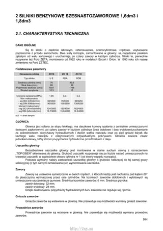 104
2 SILNIKI BENZYNOWE SZESNASTOZAWOROWE 1,6dm3 i
1,8dm3
2.1. CHARAKTERYSTYKA TECHNICZNA
DANE OGÓLNE
Są to silniki o zapłonie iskrowym, czterosuwowe, czterocylindrowe, rzędowe, usytuowane
poprzecznie z przodu samochodu. Dwa wały rozrządu, zamontowane w głowicy, są napędzane paskiem
zębatym od wału korbowego i uruchamiają po cztery zawory w każdym cylindrze. Silniki te, pierwotnie
nazywane też Ford ZETA, montowano od 1992 roku w modelach Escort i Orion. W 1993 roku ich nazwę
zmieniono na Ford ZETEC.
Podstawowe parametry
Oznaczenie silnika ZH16 ZH 18 ZH 18
Typ silnika U E RDA RÓB
Średnica cylindra (mm)
Skok tłoka (mm)
Pojemność skokowa (cm3)
Stopień sprężania
76
88
1597
10,3
80,6
88
1796
10
Ciśnienie sprężania (MPa)
Moc maksymalna:
- wg ISO (kW/obr/min)
- wg DIN (KM/obr/min)
Moment maksymalny:
- wg ISO (N-m/obr/min)
- wg DIN (kGm/obr/min)
1,65
66/5500
90/5500
134/3000
13,7/3000
b.d.
76/5500
105/5500
153/4000
15,6/4000
b.d.
96/6250
130/6250
162/4500
16,5/4500
b.d. — brak danych
GŁOWICA
Głowica jest odlana ze stopu lekkiego, ma daszkowe komory spalania z centralnie umieszczonymi
świecami zapłonowymi, po cztery zawory w każdym cylindrze (dwa dolotowe i dwa wylotowe)uruchamiane
za pośrednictwem popychaczy hydraulicznych i dwóch wałów rozrządu oraz po pięć gniazd łożysk dla
każdego wału rozrządu z odejmowanymi indywidualnymi pokrywami. Głowica zawiera zawór
jednokierunkowy, który chroni po-pychacze hydrauliczne przed brakiem z oleju.
Uszczelka głowicy
Bezazbestowa uszczelka głowicy jest montowana w stanie suchym stroną z oznaczeniem
„TOP/OBEN" skierowaną do głowicy. Grubość uszczelki rozpoznaje się po liczbie nacięć umieszczonych na
krawędzi uszczelki w sąsiedztwie otworu cylindra nr 1 (od strony napędu rozrządu).
Podczas wymiany należy zastosować uszczelkę głowicy o grubości należącej do tej samej grupy
selekcyjnej (o tym samym oznakowaniu) co wymontowana uszczelka.
Zawory
Zawory są ustawione symetrycznie w dwóch rzędach, z których każdy jest nachylony pod kątem 20°
do płaszczyzny wyznaczonej przez osie cylindrów. Na trzonkach zaworów dolotowych i wylotowych są
umieszczone uszczelniacze gumowe. Średnica trzonków zaworów: 6 mm. Średnica grzybka:
zawór dolotowy: 32 mm;
zawór wylotowy: 28 mm.
Dzięki zastosowaniu popychaczy hydraulicznych luzu zaworów nie reguluje się ręcznie.
Gniazda zaworów
Gniazda zaworów są wstawiane w głowicę. Nie przewiduje się możliwości wymiany gniazd zaworów.
Prowadnice zaworów
Prowadnice zaworów są wciskane w głowicę. Nie przewiduje się możliwości wymiany prowadnic
zaworów.
http://vnx.su
 