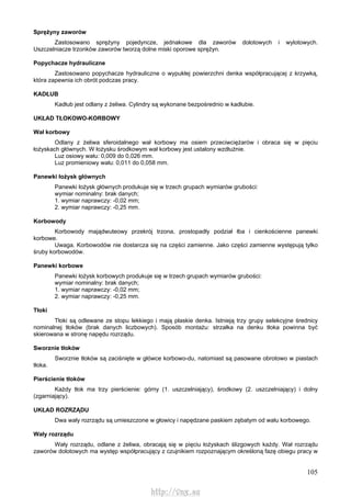 105
Sprężyny zaworów
Zastosowano sprężyny pojedyncze, jednakowe dla zaworów dolotowych i wylotowych.
Uszczelniacze trzonków zaworów tworzą dolne miski oporowe sprężyn.
Popychacze hydrauliczne
Zastosowano popychacze hydrauliczne o wypukłej powierzchni denka współpracującej z krzywką,
która zapewnia ich obrót podczas pracy.
KADŁUB
Kadłub jest odlany z żeliwa. Cylindry są wykonane bezpośrednio w kadłubie.
UKŁAD TŁOKOWO-KORBOWY
Wał korbowy
Odlany z żeliwa sferoidalnego wał korbowy ma osiem przeciwciężarów i obraca się w pięciu
łożyskach głównych. W łożysku środkowym wał korbowy jest ustalony wzdłużnie.
Luz osiowy wału: 0,009 do 0,026 mm.
Luz promieniowy wału: 0,011 do 0,058 mm.
Panewki łożysk głównych
Panewki łożysk głównych produkuje się w trzech grupach wymiarów grubości:
wymiar nominalny: brak danych;
1. wymiar naprawczy: -0,02 mm;
2. wymiar naprawczy: -0,25 mm.
Korbowody
Korbowody majądwuteowy przekrój trzona, prostopadły podział łba i cienkościenne panewki
korbowe.
Uwaga. Korbowodów nie dostarcza się na części zamienne. Jako części zamienne występują tylko
śruby korbowodów.
Panewki korbowe
Panewki łożysk korbowych produkuje się w trzech grupach wymiarów grubości:
wymiar nominalny: brak danych;
1. wymiar naprawczy: -0,02 mm;
2. wymiar naprawczy: -0,25 mm.
Tłoki
Tłoki są odlewane ze stopu lekkiego i mają płaskie denka. Istnieją trzy grupy selekcyjne średnicy
nominalnej tłoków (brak danych liczbowych). Sposób montażu: strzałka na denku tłoka powinna być
skierowana w stronę napędu rozrządu.
Sworznie tłoków
Sworznie tłoków są zaciśnięte w główce korbowo-du, natomiast są pasowane obrotowo w piastach
tłoka.
Pierścienie tłoków
Każdy tłok ma trzy pierścienie: górny (1. uszczelniający), środkowy (2. uszczelniający) i dolny
(zgarniający).
UKŁAD ROZRZĄDU
Dwa wały rozrządu są umieszczone w głowicy i napędzane paskiem zębatym od wału korbowego.
Wały rozrządu
Wały rozrządu, odlane z żeliwa, obracają się w pięciu łożyskach ślizgowych każdy. Wał rozrządu
zaworów dolotowych ma występ współpracujący z czujnikiem rozpoznającym określoną fazę obiegu pracy w
http://vnx.su
 