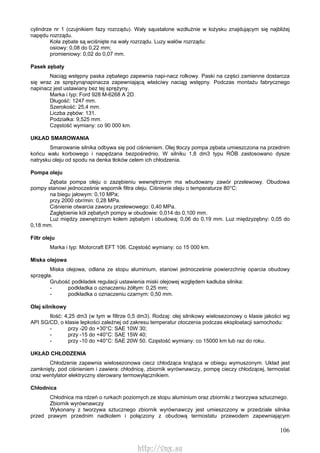 106
cylindrze nr 1 (czujnikiem fazy rozrządu). Wały sąustalone wzdłużnie w łożysku znajdującym się najbliżej
napędu rozrządu.
Koła zębate są wciśnięte na wały rozrządu. Luzy wałów rozrządu:
osiowy: 0,08 do 0,22 mm;
promieniowy: 0,02 do 0,07 mm.
Pasek zębaty
Naciąg wstępny paska zębatego zapewnia napi-nacz rolkowy. Paski na części zamienne dostarcza
się wraz ze sprężynąnapinacza zapewniającą właściwy naciąg wstępny. Podczas montażu fabrycznego
napinacz jest ustawiany bez tej sprężyny.
Marka i typ: Ford 928 M-6268 A 2D.
Długość: 1247 mm.
Szerokość: 25,4 mm.
Liczba zębów: 131.
Podziałka: 9,525 mm.
Częstość wymiany: co 90 000 km.
UKŁAD SMAROWANIA
Smarowanie silnika odbywa się pod ciśnieniem. Olej tłoczy pompa zębata umieszczona na przednim
końcu wału korbowego i napędzana bezpośrednio. W silniku 1,8 dm3 typu RÓB zastosowano dysze
natrysku oleju od spodu na denka tłoków celem ich chłodzenia.
Pompa oleju
Zębata pompa oleju o zazębieniu wewnętrznym ma wbudowany zawór przelewowy. Obudowa
pompy stanowi jednocześnie wspornik filtra oleju. Ciśnienie oleju o temperaturze 80°C:
na biegu jałowym: 0,10 MPa;
przy 2000 obr/min: 0,28 MPa.
Ciśnienie otwarcia zaworu przelewowego: 0,40 MPa.
Zagłębienie kół zębatych pompy w obudowie: 0,014 do 0,100 mm.
Luz między zewnętrznym kołem zębatym i obudową: 0,06 do 0,19 mm. Luz międzyzębny: 0,05 do
0,18 mm.
Filtr oleju
Marka i typ: Motorcraft EFT 106. Częstość wymiany: co 15 000 km.
Miska olejowa
Miska olejowa, odlana ze stopu aluminium, stanowi jednocześnie powierzchnię oparcia obudowy
sprzęgła.
Grubość podkładek regulacji ustawienia miski olejowej względem kadłuba silnika:
- podkładka o oznaczeniu żółtym: 0,25 mm;
- podkładka o oznaczeniu czarnym: 0,50 mm.
Olej silnikowy
Ilość: 4,25 dm3 (w tym w filtrze 0,5 dm3). Rodzaj: olej silnikowy wielosezonowy o klasie jakości wg
API SG/CD, o klasie lepkości zależnej od zakresu temperatur otoczenia podczas eksploatacji samochodu:
- przy -20 do +30°C: SAE 10W 30;
- przy -15 do +40°C: SAE 15W 40;
- przy -10 do +40°C: SAE 20W 50. Częstość wymiany: co 15000 km lub raz do roku.
UKŁAD CHŁODZENIA
Chłodzenie zapewnia wielosezonowa ciecz chłodząca krążąca w obiegu wymuszonym. Układ jest
zamknięty, pod ciśnieniem i zawiera: chłodnicę, zbiornik wyrównawczy, pompę cieczy chłodzącej, termostat
oraz wentylator elektryczny sterowany termowyłącznikiem.
Chłodnica
Chłodnica ma rdzeń o rurkach poziomych ze stopu aluminium oraz zbiorniki z tworzywa sztucznego.
Zbiornik wyrównawczy
Wykonany z tworzywa sztucznego zbiornik wyrównawczy jest umieszczony w przedziale silnika
przed prawym przednim nadkolem i połączony z obudową termostatu przewodem zapewniającym
http://vnx.su
 
