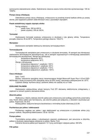 107
samoczynne odpowietrzanie układu. Nadciśnienie otwarcia zaworu korka zbiornika wyrównawczego: 120 do
140kPa.
Pompa cieczy chłodzącej
Odśrodkowa pompa cieczy chłodzącej, umieszczona na przedniej ścianie kadłuba silnika po prawej
stronie, jest napędzana paskiem wielo-klinowym wraz z pozostałym osprzętem.
Pasek wieloklinowy napędu osprzętu silnika
Naciąg wstępny:
- pasek nowy: 350 do 450 N;
- pasek używany: 250 do 350 N.
Termostat
Zastosowano termostat woskowy umieszczony w obudowie z tyłu głowicy silnika. Temperatura
początku otwarcia: 85 do 89°C; Temperatura pełnego otwarcia: 102±3°C.
Wentylator
Zastosowano wentylator elektryczny sterowany termowyłącznikiem.
Termowyłącznik
Termowyłącznik wentylatora jest umieszczony w obudowie termostatu. W wersjach bez klimatyzacji
zastosowano termowyłącznik jednostopnio-wy, zaś w wersjach wyposażonych w klimatyzację zastosowano
termowyłącznik dwustopniowy. Wersje bez klimatyzacji:
- temperatura włączenia: 99°C;
- temperatura wyłączenia: 94°C.
Wersje z klimatyzacją:
- temperatura włączenia 1. prędkości: 100°C;
- temperatura wyłączenia 1. prędkości: 94°C;
- temperatura włączenia 2. prędkości: 110°C;
- temperatura wyłączenia 2. prędkości: 105°C.
Ciecz chłodząca
Ilość: 7 dm3.
Rodzaj: mieszanina specjalnej cieczy niezamarzającej Antigel Motorcraft Super Plus 4 (Ford ESD-
M97B-49A) z wodą (w proporcji 40% specjalnej cieczy do 60% wody), stanowiąca zabezpieczane do -25°C.
Częstość obsługi: wymiana cieczy i płukanie układu nie rzadziej niż co 4 lata.
ZASILANIE PALIWEM
Zastosowano wielopunktowy wtrysk benzyny Ford EFI sterowany elektronicznie zintegrowany z
zapłonem w ramach systemu sterowania silnika.
Zbiornik paliwa
Wytłoczony z blachy stalowej zbiornik paliwa jest umieszczony pod podłogą samochodu przed tylną
osią. Korek wlewu paliwa jest hermetyczny, zaś zbiornik paliwa jest połączony z obwodem recyrkulacji par
paliwa. Pojemność: 55 dm3.
Rodzaj paliwa: wyłącznie benzyna bezołowiowa o minimalnej liczbie oktanowej (LO) 95.
Pochłaniacz par paliwa i elektrozawór
Pochłaniacz węglowy par paliwa i jego elektrozawór są umieszczone w przedziale silnika przy
prawym nadkolu. Rezystancja elektrozaworu: 50 do 120 Om.
Pompa paliwa
Trochoidalna pompa paliwa, z wbudowanym zaworem przelewowym, jest zanurzona w zbiorniku
paliwa w obudowie zapewniającej zatopienie w paliwie. Marka: Ford.
Ciśnienie tłoczenia paliwa pod napięciem 12 V przy zamkniętym odpływie paliwa: 300 kPa.
Filtr paliwa
http://vnx.su
 