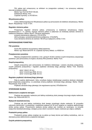 108
Filtr paliwa jest umieszczony za silnikiem na przegrodzie czołowej i ma oznaczony właściwy
kierunek przepływu paliwa.
Marka i typ: Ford 92 FB-91155-AA.
Dokładność filtracji: 4im.
Częstość wymiany: co 40 000 km.
Wtryskiwacze paliwa
Cztery elektromagnetyczne Wtryskiwacze paliwa są zamocowane do kolektora wtryskiwaczy. Marka:
Bosch. Rezystancja: 15 do 17 Om.
Regulator ciśnienia paliwa
Przeponowy regulator ciśnienia paliwa, umieszczony w kolektorze wtryskiwaczy między
wtryskiwaczami 3. i 4. cylindra, reguluje ciśnienie paliwa w zależności od chwilowej wartości ciśnienia w
kolektorze dolotowym. Marka: Bosch. Ciśnienie regulowane:
przewód podciśnienia odłączony: 270+20 kPa;
silnik pracujący i przewód podciśnienia podłączony: 210±20kPa.
Czas obniżania ciśnienia do wartości 180 kPa po wyłączeniu silnika: 5 min.
DOPROWADZENIE POWIETRZA
Filtr powietrza
Suchy filtr powietrza ma wymienny wkład papierowy.
Marka i typ: Motorcraft EFA 18. Częstość wymiany wkładu: co 40000 km.
Przepływomierz powietrza
Masowy przepływomierz powietrza z tzw. gorącym drutem zawiera czujnik temperatury zasysanego
powietrza i jest zamocowany na wyjściu obudowy filtra powietrza. Marka: Ford.
Zespół przepustnicy
Zespół przepustnicy jest zamocowany do kolektora dolotowego i zawiera obudowę przepustnicy,
czujnik położenia przepustnicy i regulator prędkości obrotowej biegu jałowego. Marka: Ford. Średnica
przepustnicy:
- silnik 1,6dm3: 42 mm;
- silnik 1,8 dm3 typu RDA: 42 mm;
- silnik 1,8 dm3 typu RQB: 55 mm.
Regulator prędkości obrotowej biegu jałowego
Rolę tę spełnia elektrozawór, który umożliwia dopływ dodatkowego powietrza skokowo otwierając
kanał obejściowy przepustnicy, co powoduje zmianę prędkości obrotowej biegu jałowego. Marka: Hitachi.
Rezystancja: 9 do 12 Om.
Prędkość obrotowa biegu jałowego (nie regulowana ręcznie): 875±50obr/min.
STEROWANIE SILNIKA
Elektroniczne urządzenie sterujące
Znajduje się wewnątrz nadwozia pod tablicą rozdzielczą obok prawego bocznego słupka nadwozia.
Marka i typ: Motorcraft EEC IV.
Wyłącznik bezwładnościowy
Znajduje się pod tablicą rozdzielczą obok lewego przedniego słupka nadwozia. W przypadku
uderzenia samochodu o przeszkodę z prędkością większą niż 20 km/h wyłącza on zasilanie elektrycznego
silnika pompy paliwa. Przywrócenie zasilania pompy paliwa jest możliwe po naciśnięciu na przycisk
wyłącznika bezwładnościowego, dostępny przez otwór w przednim słupku nadwozia (po zdjęciu zaślepki).
Przekaźnik pompy paliwa
Przekaźnik pompy paliwa znajduje się na płytce po lewej stronie pod tablicą rozdzielczą. Jest on
sterowany przez elektroniczne urządzenie sterujące.
Czujnik położenia przepustnicy
http://vnx.su
 