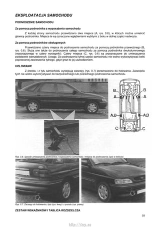 10
EKSPLOATACJA SAMOCHODU
PODNOSZENIE SAMOCHODU
Za pomocą podnośnika z wyposażenia samochodu
Z każdej strony samochodu przewidziano dwa miejsca (A, rys. 0.6), w których można umieścić
głowicę podnośnika. Miejsca te są oznaczone wgłębieniami wybitymi z boku w dolnej części nadwozia.
Za pomocą podnośników obsługowych
Przewidziano cztery miejsca do podnoszenia samochodu za pomocą podnośnika przewoźnego (B,
rys. 0.6). Służą one także do podnoszenia całego samochodu za pomocą podnośnika dwukolumnowego
(wyposażonego w cztery wysięgniki). Cztery miejsca (C, rys. 0.6) są przeznaczone do umieszczenia
podstawek warsztatowych. Uwaga. Do podnoszenia tylnej części samochodu nie wolno wykorzystywać belki
poprzecznej zawieszenia tylnego, gdyż grozi to jej uszkodzeniem.
HOLOWANIE
Z przodu i z tyłu samochodu występują zaczepy (rys. 0.7) przeznaczone do holowania. Zaczepów
tych nie wolno wykorzystywać do bezpośredniego lub pośredniego podnoszenia samochodu.
Rys. 0.6. Sposób umieszczenia podnośnika z wyposażenia samochodu i miejsca do podnoszenia (opis w tekście)
Rys. 0.7. Zaczepy do holowania z tyłu (rys. lewy) i z przodu (rys. prawy)
ZESTAW WSKAŹNIKÓW l TABLICA ROZDZIELCZA
http://vnx.su
 