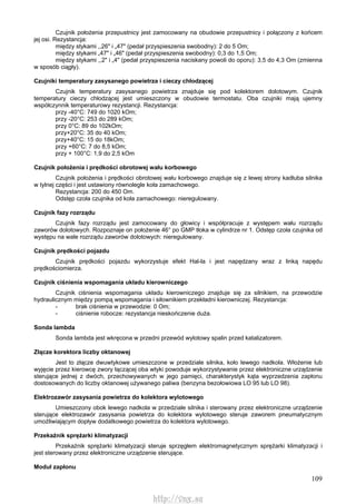 109
Czujnik położenia przepustnicy jest zamocowany na obudowie przepustnicy i połączony z końcem
jej osi. Rezystancja:
między stykami ,,26" i „47" (pedał przyspieszenia swobodny): 2 do 5 Om;
między stykami „47" i „46" (pedał przyspieszenia swobodny): 0,3 do 1,5 Om;
między stykami ,,2" i „4" (pedał przyspieszenia naciskany powoli do oporu): 3,5 do 4,3 Om (zmienna
w sposób ciągły).
Czujniki temperatury zasysanego powietrza i cieczy chłodzącej
Czujnik temperatury zasysanego powietrza znajduje się pod kolektorem dolotowym. Czujnik
temperatury cieczy chłodzącej jest umieszczony w obudowie termostatu. Oba czujniki mają ujemny
współczynnik temperaturowy rezystancji. Rezystancja:
przy -40°C: 749 do 1020 kOm;
przy -20°C: 253 do 289 kOm;
przy 0°C: 89 do 102kOm;
przy+20°C: 35 do 40 kOm;
przy+40°C: 15 do 18kOm;
przy +60°C: 7 do 8,5 kOm;
przy + 100°C: 1,9 do 2,5 kOm
Czujnik położenia i prędkości obrotowej wału korbowego
Czujnik położenia i prędkości obrotowej wału korbowego znajduje się z lewej strony kadłuba silnika
w tylnej części i jest ustawiony równolegle koła zamachowego.
Rezystancja: 200 do 450 Om.
Odstęp czoła czujnika od koła zamachowego: nieregulowany.
Czujnik fazy rozrządu
Czujnik fazy rozrządu jest zamocowany do głowicy i współpracuje z występem wału rozrządu
zaworów dolotowych. Rozpoznaje on położenie 46° po GMP tłoka w cylindrze nr 1. Odstęp czoła czujnika od
występu na wale rozrządu zaworów dolotowych: nieregulowany.
Czujnik prędkości pojazdu
Czujnik prędkości pojazdu wykorzystuje efekt Hal-la i jest napędzany wraz z linką napędu
prędkościomierza.
Czujnik ciśnienia wspomagania układu kierowniczego
Czujnik ciśnienia wspomagania układu kierowniczego znajduje się za silnikiem, na przewodzie
hydraulicznym między pompą wspomagania i siłownikiem przekładni kierowniczej. Rezystancja:
- brak ciśnienia w przewodzie: 0 Om;
- ciśnienie robocze: rezystancja nieskończenie duża.
Sonda lambda
Sonda lambda jest wkręcona w przedni przewód wylotowy spalin przed katalizatorem.
Złącze korektora liczby oktanowej
Jest to złącze dwuwtykowe umieszczone w przedziale silnika, koło lewego nadkola. Włożenie lub
wyjęcie przez kierowcę zwory łączącej oba wtyki powoduje wykorzystywanie przez elektroniczne urządzenie
sterujące jednej z dwóch, przechowywanych w jego pamięci, charakterystyk kąta wyprzedzenia zapłonu
dostosowanych do liczby oktanowej używanego paliwa (benzyna bezołowiowa LO 95 lub LO 98).
Elektrozawór zasysania powietrza do kolektora wylotowego
Umieszczony obok lewego nadkola w przedziale silnika i sterowany przez elektroniczne urządzenie
sterujące elektrozawór zasysania powietrza do kolektora wylotowego steruje zaworem pneumatycznym
umożliwiającym dopływ dodatkowego powietrza do kolektora wylotowego.
Przekaźnik sprężarki klimatyzacji
Przekaźnik sprężarki klimatyzacji steruje sprzęgłem elektromagnetycznym sprężarki klimatyzacji i
jest sterowany przez elektroniczne urządzenie sterujące.
Moduł zapłonu
http://vnx.su
 