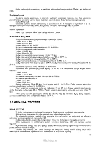 110
Moduł zapłonu jest umieszczony w przedziale silnika obok lewego nadkola. Marka i typ: Motorcraft
EDIS.
Cewka zapłonowa
Specjalna cewka zapłonowa, o czterech wyjściach wysokiego napięcia, ma dwa uzwojenia
pierwotne i dwa uzwojenia wtórne. Każde z uzwojeń wtórnych zasila dwa wyjścia wysokiego napięcia.
Marka: Motorcraft.
Kolejność zapłonu: zapłon jednoczesny w cylindrach nr 1 i 4, następnie w cylindrach nr 2 i 3.
Napięcie wtórne (obwód otwarty): 37 kV. Rezystancja uzwojenia pierwotnego: 0,50 ±0,05 Om.
Świece zapłonowe
Marka i typ: Motorcraft AYRF 22P. Odstęp elektrod: 1,3 mm.
MOMENTY DOKRĘCANIA
Śruby mocowania głowicy (wymieniane po trzykrotnym użyciu):
1. etap: 20 do 30 N-m;
2. etap: 40 do 50 N-m;
3. etap: dokręcić o 90° do 120°.
Śruby mocowania pokryw łożysk głównych: 70 do 90 N-m.
Śruby mocowania pokryw korbowodów:
1. etap: 15 do 20 N-m;
2. etap: dokręcić o 90°.
Śruby mocowania koła zamachowego: 105 do 115 N-m.
Śruba mocowania koła pasowego wału korbowego: 107 do 117 N-m.
Śruby mocowania tylnej pokrywy kadłuba: 14 do 18 N-m.
Śruby mocowania obudowy pompy oleju do kadłuba: 8 do 11,5 N-m.
Śruby mocowania miski olejowej: 20 do 24 N-m. Śruby mocowania pompy cieczy chłodzącej: 16 do
20 N-m.
Mocowanie napinacza paska zębatego: 35 do 40 N-m.
Mocowanie rolki prowadzącej pasek zębaty: 35 do 40 N-m. Mocowanie pokryw łożysk wałów
rozrządu:
1. etap: 10 N-m.
2. etap: 17 do 20 N-m.
Mocowanie koła zębatego do wału rozrządu: 64 do 72 N-m.
Mocowanie pokrywy głowicy:
1. etap: 1 do 3 N-m.
2. etap: 6 do 8 N-m.
Świece zapłonowe: 14 do 20 N-m. Korek spustu oleju: 21 do 28 N-m. Płytka prawego wspornika
zawieszenia silnika do kadłuba: 76 do 104 N-m.
Prawy wspornik zawieszenia silnika do nadwozia: 70 do 97 Ń-m. Prawy wspornik zawieszenia
silnika do drążka reakcyjnego: 58 do 79 N-m. Przedni wspornik zawieszenia silnika do nadwozia: 58 do 79
N-m.
Tylny górny wspornik zawieszenia silnika do uchwytu: 102 do 138 N-m. Tylny dolny wspornik
zawieszenia silnika do ramy pomocniczej: 102 do 138 N-m.
2.2. OBSŁUGA l NAPRAWA
UWAGI WSTĘPNE
W silniku zastosowano popychacze hydrauliczne. Dzięki temu nie reguluje się luzu zaworów.
Silnik wyjmuje się wraz ze skrzynką przekładniową od spodu samochodu.
Do ustawiania rozrządu niezbędny jest specjalny przyrząd możliwy do wykonania we własnym
zakresie o wymiarach podanych na rysunku 2.21.
Korbowodów, tłoków, sworzni tłoków i pierścieni tłoków nie dostarcza się na części zamienne.
Silnik wyposażono w elektroniczny system wtryskowo-zapłonowy, który nie wymaga żadnej
regulacji.
Wymontowanie pompy oleju oraz pompy cieczy chłodzącej wymaga uprzedniego wymontowania
paska zębatego napędu rozrządu.
Zarówno olej silnikowy, jak i ciecz chłodząca są toksyczne. Należy zbierać zużyty olej i ciecz
chłodzącą do odpowiednich pojemników oraz przekazywać je do punktów utylizacji.
http://vnx.su
 