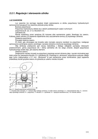 111
2.2.1. Regulacje i sterowanie silnika
LUZ ZAWORÓW
Luz zaworów nie wymaga regulacji dzięki zastosowaniu w silniku popychaczy hydraulicznych
samoczynnie kasujących luz zaworów podczas pracy silnika.
Budowa popychacza
Popychacz hydrauliczny składa się z dwóch podstawowych części ruchomych:
popychacza (6, rys. 2.1) z tłoczkiem (7);
cylinderka (8).
Nacisk wywierany przez sprężynę (9) rozsuwa obie wymienione części, likwidując luz zaworu.
Kulkowy zawór zwrotny (3) zapewnia napełnianie oraz uszczelnianie komory (5) wysokiego ciśnienia.
Działanie popychacza
Początek otwarcia zaworu
W chwili, gdy obracająca się krzywka wału rozrządu zaczyna naciskać na popychacz, następuje
samoczynne zamknięcie zaworu zwrotnego i wzrasta ciśnienie w komorze wysokiego ciśnienia.
Olej silnikowy praktycznie jest cieczą nieściśliwą i dlatego odległość pomiędzy roboczymi
powierzchniami: górną popychacza (6) i dolną cylinderka (8) nie ulega zmianie. Zespół popychacza
hydraulicznego działa więc, jak sztywny element.
Otwarcie zaworu
Zwiększanie nacisku krzywki na popychacz powoduje wzrost ciśnienia oleju i wyciek minimalnej jego
ilości przez luz pasowania tłoczka (7) i cylinderka (8). Powoduje to „skrócenie" popychacza podczas całego
jego ruchu maksymalnie o 0,1 mm. „Skrócenie" to jest zamierzone przez konstruktora, gdyż zapewnia
prawidłowy docisk grzybka zaworu do gniazda po ustaniu nacisku krzywki.
Rys. 2.1. Zespół popychacza hydraulicznego
1 —krzywka wału rozrządu, 2 — komora oleju niskiego ciśnienia, 3—kulka zaworu zwrotnego, 4 — doprowadzenie oleju, 5 — komora
oleju wysokiego ciśnienia, 6 — popychacz, 7—tłoczek, 8 — cylinderek, 9 — sprężyna kasowania luzu, 10—trzonek zaworu
http://vnx.su
 