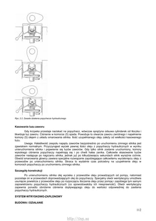 112
Rys. 2.2. Zasada działania popychacza hydraulicznego
Kasowanie luzu zaworu
Gdy krzywka przestaje naciskać na popychacz, wówczas sprężyna odsuwa cylinderek od tłoczka i
likwiduje luz zaworu. Ciśnienie w komorze (5) spada. Powoduje to otwarcie zaworu zwrotnego i napełnienie
komory (5) olejem z układu smarowania silnika. Ilość uzupełnianego oleju zależy od wielkości kasowanego
luzu.
Uwaga. Hałaśliwość zespołu napędu zaworów bezpośrednio po uruchomieniu zimnego silnika jest
zjawiskiem normalnym. Przyczynąjest wyciek pewnej ilości oleju z popychaczy hydraulicznych w wyniku
unieruchomienia silnika i pojawienie się luzów zaworów. Gdy tylko silnik zostanie uruchomiony, komory
wysokiego ciśnienia popychaczy napełniają się i po chwili hałas zanika. Całkowite skasowanie luzów
zaworów następuje po nagrzaniu silnika, jednak już po kilkudziesięciu sekundach silnik wyraźnie cichnie.
Obwód smarowania głowicy zawiera specjalne rozwiązanie zapobiegające całkowitemu wycieknięciu oleju z
przewodów po unieruchomieniu silnika. Skraca to wydatnie czas potrzebny na uzupełnienie oleju w
komorach popychaczy po uruchomieniu zimnego silnika.
Szczegóły konstrukcji
Po unieruchomieniu silnika olej wycieka z przewodów oleju prowadzących od pompy, natomiast
pozostaje on w przewodach doprowadzających olej do popychaczy. Specjalny otwór wentylacyjny umożliwia
usunięcie powietrza z przewodów oleju po rozpoczęciu tłoczenia oleju przez pompę i zapobiega tym samym
zapowietrzeniu popychaczy hydraulicznych (co spowodowałoby ich niesprawność). Otwór wentylacyjny
zapewnia ponadto obniżenie ciśnienia dopływającego oleju do wartości odpowiedniej do zasilania
popychaczy hydraulicznych.
SYSTEM WTRYSKOWO-ZAPŁONOWY
BUDOWA l DZIAŁANIE
http://vnx.su
 