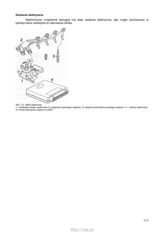 113
Zasilanie elektryczne
Elektroniczne urządzenie sterujące ma stałe zasilanie elektryczne, aby mogło zachowywać w
pamięci dane niezbędne do sterowania silnika.
Rys. 2.3. Układ zapłonowy
1 —podwójna cewka zapłonowa o 4 wyjściach wysokiego napięcia, 2—wiązka przewodów wysokiego napięcia, 3 — świeca zapłonowa,
4—moduł sterowania zapłonu E-DIS4
http://vnx.su
 