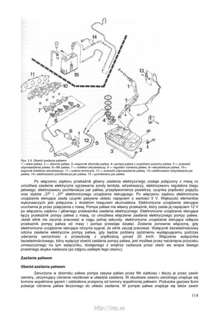 114
Rys. 2.4. Obwód zasilania paliwem
1 —wlew paliwa, 2 — zbiornik paliwa, 3—wspornik zbiornika paliwa, 4—pompa paliwa z czujnikiem poziomu paliwa, 5 — przewód
doprowadzenia paliwa, 6—filtr paliwa, 7 — kolektor wtryskiwaczy, 8 — regulator ciśnienia paliwa, 9—wtryskiwacze paliwa, 10—
wspornik kolektora wtryskiwaczy, 11 —osłona termiczna, 12 — przewód odprowadzenia paliwa, 13—elektrozawór odzyskiwania par
paliwa, 14—elektrozawór pochłaniacza par paliwa, 15 —pochłaniacz par paliwa
Po włączeniu zapłonu przekaźnik główny zasilania elektrycznego zostaje połączony z masą co
umożliwia zasilanie elektryczne ogrzewania sondy lambda, wtryskiwaczy, elektrozaworu regulatora biegu
jałowego, elektrozaworu pochłaniacza par paliwa, przepływomierza powietrza, czujnika prędkości pojazdu
oraz styków „37" i ,,57" elektronicznego urządzenia sterującego. Po włączeniu zapłonu elektroniczne
urządzenie sterujące zasila czujniki pasywne układu napięciem o wartości 5 V. Większość elementów
wykonawczych jest połączona z dodatnim biegunem akumulatora. Elektroniczne urządzenie sterujące
uruchamia je przez połączenia z masą. Pompa paliwa ma własny przekaźnik, który zasila ją napięciem 12 V
po włączeniu zapłonu i głównego przekaźnika zasilania elektrycznego. Elektroniczne urządzenie sterujące
łączy przekaźnik pompy paliwa z masą, co umożliwia włączenie zasilania elektrycznego pompy paliwa.
Jeżeli silnik nie zacznie pracować w ciągu jednej sekundy, elektroniczne urządzenie sterujące odłącza
przekaźnik pompy paliwa od masy i pompa przestaje działać. Zostanie ponownie włączona, gdy
elektroniczne urządzenie sterujące otrzyma sygnał, że silnik zaczął pracować. Wyłącznik bezwładnościowy
odcina zasilanie elektryczne pompy paliwa, gdy będzie poddany opóźnieniu występującemu podczas
uderzenia samochodu o przeszkodę z prędkością ponad 20 km/h. Włączenie wyłącznika
bezwładnościowego, który wyłączył obwód zasilania pompy paliwa, jest możliwe przez naciśnięcie przycisku
umieszczonego na tym wyłączniku, dostępnego z wnętrza nadwozia przez otwór we wnęce lewego
przedniego słupka nadwozia (po zdjęciu zaślepki tego otworu).
Zasilanie paliwem
Obwód zasilania paliwem
Zanurzona w zbiorniku paliwa pompa zasysa paliwo przez filtr siatkowy i tłoczy je przez zawór
zwrotny, utrzymujący ciśnienie resztkowe w układzie zasilania. W obudowie zaworu zwrotnego znajduje się
komora wypełniona gazem i oddzielona przeponą od komory wypełnionej paliwem. Poduszka gazowa tłumi
pulsacje ciśnienia paliwa tłoczonego do układu zasilania. W pompie paliwa znajduje się także zawór
http://vnx.su
 