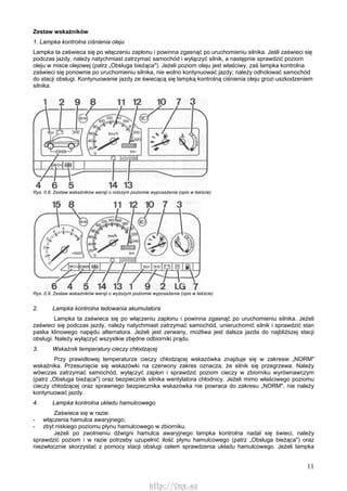 11
Zestaw wskaźników
1. Lampka kontrolna ciśnienia oleju
Lampka ta zaświeca się po włączeniu zapłonu i powinna zgasnąć po uruchomieniu silnika. Jeśli zaświeci się
podczas jazdy, należy natychmiast zatrzymać samochód i wyłączyć silnik, a następnie sprawdzić poziom
oleju w misce olejowej (patrz „Obsługa bieżąca"). Jeżeli poziom oleju jest właściwy, zaś lampka kontrolna
zaświeci się ponownie po uruchomieniu silnika, nie wolno kontynuować jazdy; należy odholować samochód
do stacji obsługi. Kontynuowanie jazdy ze świecącą się lampką kontrolną ciśnienia oleju grozi uszkodzeniem
silnika.
Rys. 0.8. Zestaw wskaźników wersji o niższym poziomie wyposażenia (opis w tekście)
Rys. 0.9. Zestaw wskaźników wersji o wyższym poziomie wyposażenia (opis w tekście)
2. Lampka kontrolna ładowania akumulatora
Lampka ta zaświeca się po włączeniu zapłonu i powinna zgasnąć po uruchomieniu silnika. Jeżeli
zaświeci się podczas jazdy, należy natychmiast zatrzymać samochód, unieruchomić silnik i sprawdzić stan
paska klinowego napędu alternatora. Jeżeli jest zerwany, możliwa jest dalsza jazda do najbliższej stacji
obsługi. Należy wyłączyć wszystkie zbędne odbiorniki prądu.
3. Wskaźnik temperatury cieczy chłodzącej
Przy prawidłowej temperaturze cieczy chłodzącej wskazówka znajduje się w zakresie „NORM"
wskaźnika. Przesunięcie się wskazówki na czerwony zakres oznacza, że silnik się przegrzewa. Należy
wówczas zatrzymać samochód, wyłączyć zapłon i sprawdzić poziom cieczy w zbiorniku wyrównawczym
(patrz „Obsługa bieżąca") oraz bezpiecznik silnika wentylatora chłodnicy. Jeżeli mimo właściwego poziomu
cieczy chłodzącej oraz sprawnego bezpiecznika wskazówka nie powraca do zakresu „NORM", nie należy
kontynuować jazdy.
4. Lampka kontrolna układu hamulcowego
Zaświeca się w razie:
- włączenia hamulca awaryjnego;
- zbyt niskiego poziomu płynu hamulcowego w zbiorniku.
Jeżeli po zwolnieniu dźwigni hamulca awaryjnego lampka kontrolna nadal się świeci, należy
sprawdzić poziom i w razie potrzeby uzupełnić ilość płynu hamulcowego (patrz „Obsługa bieżąca") oraz
niezwłocznie skorzystać z pomocy stacji obsługi celem sprawdzenia układu hamulcowego. Jeżeli lampka
http://vnx.su
 