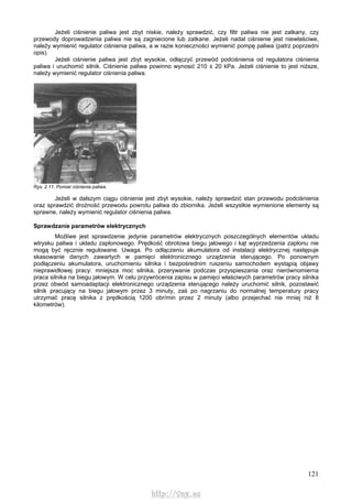 121
Jeżeli ciśnienie paliwa jest zbyt niskie, należy sprawdzić, czy filtr paliwa nie jest zatkany, czy
przewody doprowadzenia paliwa nie są zagniecione lub zatkane. Jeżeli nadal ciśnienie jest niewłaściwe,
należy wymienić regulator ciśnienia paliwa, a w razie konieczności wymienić pompę paliwa (patrz poprzedni
opis).
Jeżeli ciśnienie paliwa jest zbyt wysokie, odłączyć przewód podciśnienia od regulatora ciśnienia
paliwa i uruchomić silnik. Ciśnienie paliwa powinno wynosić 210 ± 20 kPa. Jeżeli ciśnienie to jest niższe,
należy wymienić regulator ciśnienia paliwa.
Rys. 2.11. Pomiar ciśnienia paliwa
Jeżeli w dalszym ciągu ciśnienie jest zbyt wysokie, należy sprawdzić stan przewodu podciśnienia
oraz sprawdzić drożność przewodu powrotu paliwa do zbiornika. Jeżeli wszystkie wymienione elementy są
sprawne, należy wymienić regulator ciśnienia paliwa.
Sprawdzanie parametrów elektrycznych
Możliwe jest sprawdzenie jedynie parametrów elektrycznych poszczególnych elementów układu
wtrysku paliwa i układu zapłonowego. Prędkość obrotowa biegu jałowego i kąt wyprzedzenia zapłonu nie
mogą być ręcznie regulowane. Uwaga. Po odłączeniu akumulatora od instalacji elektrycznej następuje
skasowanie danych zawartych w pamięci elektronicznego urządzenia sterującego. Po ponownym
podłączeniu akumulatora, uruchomieniu silnika i bezpośrednim ruszeniu samochodem wystąpią objawy
nieprawidłowej pracy: mniejsza moc silnika, przerywanie podczas przyspieszania oraz nierównomierna
praca silnika na biegu jałowym. W celu przywrócenia zapisu w pamięci właściwych parametrów pracy silnika
przez obwód samoadaptacji elektronicznego urządzenia sterującego należy uruchomić silnik, pozostawić
silnik pracujący na biegu jałowym przez 3 minuty, zaś po nagrzaniu do normalnej temperatury pracy
utrzymać pracę silnika z prędkością 1200 obr/min przez 2 minuty (albo przejechać nie mniej niż 8
kilometrów).
http://vnx.su
 