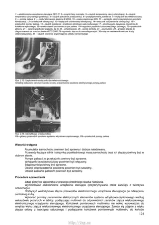 124
1 —elektroniczne urządzenie sterujące EEC IV, 2—czujnik fazy rozrządu, 3—czujnik temperatury cieczy chłodzącej, 4—czujnik
temperatury zasysanego powietrza, 5—czujnik położenia przepustnicy, 6—przepływomierz powietrza, 7—wyłącznik bezwładnościowy,
8 — pompa paliwa, 9 — moduł sterowania zapłonu E-DIS4, 10—cewka zapłonowa DIS, 11 —sprzęgło elektromagnetyczne sprężarki
klimatyzacji, 12—przekaźnik klimatyzacji, 13—wyłącznik ciśnieniowy klimatyzacji, 14—włącznik odszraniania klimatyzacji, 15—
przekaźnik pompy paliwa, 16—czujnik położenia i prędkości obrotowej wału korbowego 17—elektrozawór zasysania powietrza do
kolektora wylotowego, 18—elektrozawór pochłaniacza par paliwa, 19—regulator prędkości obrotowej biegu jałowego, 20—przekaźnik
główny, 21 —czujnik prędkości pojazdu, 22 do 25—wtryskiwacze, 26—sonda lambda, 27—akumulator, 28—gniazdo złącza do
diagnozowania za pomocą testera FDS 2000,29 —gniazdo złącza do samodiagnostyki, 30—złącze nastawne korektora liczby
oktanowej paliwa, 31 —czujnik ciśnienia wspomagania układu kierowniczego
Rys. 2.15. Usytuowanie wyłącznika bezwładnościowego
Strzałką wskazano kierunek nacisku w celu przywrócenia zasilania elektrycznego pompy paliwa
Rys. 2.16. Identyfikacja przekaźników
R8—główny przekaźnik zasilania systemu wtryskowo-zaptonowego, R9—przekaźnik pompy paliwa
Warunki wstępne
Akumulator samochodu powinien być sprawny i dobrze naładowany.
Przewody łączące silnik i skrzynkę przekładniowąz masą samochodu oraz ich złącza powinny być w
dobrym stanie.
Pompa paliwa i jej przekaźnik powinny być sprawne.
Wyłącznik bezwładnościowy powinien być włączony.
Bezpieczniki powinny być sprawne.
Obwód doprowadzenia powietrza powinien być szczelny.
Obwód zasilania paliwem powinien być szczelny.
Procedura sprawdzenia
Zdjąć pokrycie tapicerskie z prawego przedniego słupka nadwozia.
Wymontować elektroniczne urządzenie sterujące (przytrzymywane przez zaczepy z tworzywa
sztucznego).
Rozłączyć wielostykowe złącze przewodów elektronicznego urządzenia sterującego po odkręceniu
centralnej śruby.
Wykonać pomiary parametrów elektrycznych elementów systemu wtryskowo-zapłonowego według
wskazówek podanych w tablicy, podłączając multimetr do odpowiednich zacisków złącza wielostykowego
elektronicznego urządzenia sterującego. Końcówek pomiarowych multimetru nie wolno wprowadzać do
wnętrza wtyku złącza wielostykowego elektronicznego urządzenia sterującego. Zaleca się zdjęcie z wtyku
złącza osłony z tworzywa sztucznego i podłączanie końcówek pomiarowych multimetru do końców
http://vnx.su
 