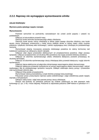 127
2.2.2. Naprawy nie wymagające wymontowania silnika
UKŁAD ROZRZĄDU
Wymiana paska zębatego napędu rozrządu
Wymontowanie
Podnieść samochód na podnośniku warsztatowym lub unieść przód pojazdu i ustawić na
podstawkach.
Odłączyć od akumulatora przewód masy.
Otworzyć korek zbiornika wyrównawczego układu chłodzenia.
Otworzyć korek spustu cieczy chłodzącej w dolnej części lewego zbiornika chłodnicy oraz korek
spustu cieczy chłodzącej umieszczony z lewej strony kadłuba silnika w dolnej części (obok czujnika
położenia i prędkości obrotowej wału korbowego) i zebrać wypływającą ciecz chłodzącą do podstawionego
naczynia.
Wymontować obejmę mocowania przewodu dolotowego powietrza do osłony termicznej nad
kolektorem wylotowym po odkręceniu dwóch nakrętek.
Odłączyć wtyk złącza przewodów elektrycznych od przepływomierza powietrza. Zdjąć zaczepy
sprężyste i odłączyć przepływomierz od obudowy filtra powietrza oraz wyjąć przewód dolotowy powietrza.
Odłączyć od zbiornika wyrównawczego układu chłodzenia elastyczny przewód prowadzący do
obudowy termostatu.
Odłączyć od zbiornika wyrównawczego cieczy chłodzącej dolny przewód elastyczny i wyjąć zbiornik
wyrównawczy.
Odłączyć złącze elektryczne od włącznika ciśnieniowego wspomagania układu kierowniczego.
Odłączyć elastyczne przewody hydrauliczne od pompy wspomagania układu kierowniczego i zebrać
wypływający olej do podstawionego uprzednio naczynia. Zaślepić odsłonięte otwory pompy i przewodów
oraz wymontować zbiornik oleju.
Odłączyć linkę pedału przyspieszenia.
Wymontować osłonę przeciwbłotną z wnęki błotnika prawego koła przedniego.
Poluzować (przez przesunięcie) napinacz paska wieloklinowego i zdjąć wieloklinowy pasek napędu
osprzętu z kół pasowych.
Odkręcić cztery śruby i zdjąć koło pasowe pompy cieczy chłodzącej.
Obrócić wał korbowy do położenia pokrycia się znaków ustawczych na kole pasowym wału
korbowego (2, rys. 2.18) i misce olejowej. Położenie to odpowiada położeniu GMP tłoków w cylindrach nr1 i
4.
http://vnx.su
 