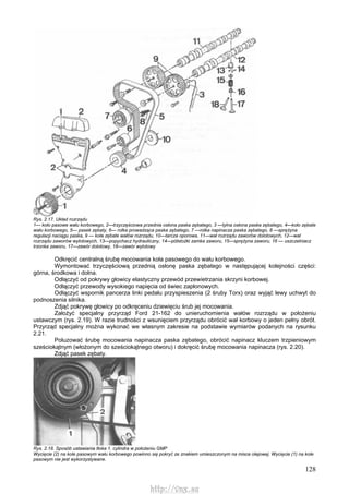 128
Rys. 2.17. Układ rozrządu
1— koło pasowe wału korbowego, 2—trzyczęściowa przednia osłona paska zębatego, 3 —tylna osłona paska zębatego, 4—koło zębate
wału korbowego, 5— pasek zębaty, 6— rolka prowadząca paska zębatego, 7 —rolka napinacza paska zębatego, 8 —sprężyna
regulacji naciągu paska, 9 — koła zębate wałów rozrządu, 10—tarcza oporowa, 11—wał rozrządu zaworów dolotowych, 12—wał
rozrządu zaworów wylotowych, 13—popychacz hydrauliczny, 14—półstożki zamka zaworu, 15—sprężyna zaworu, 16 — uszczelniacz
trzonka zaworu, 17—zawór dolotowy, 18—zawór wylotowy
Odkręcić centralną śrubę mocowania koła pasowego do wału korbowego.
Wymontować trzyczęściową przednią osłonę paska zębatego w następującej kolejności części:
górna, środkowa i dolna.
Odłączyć od pokrywy głowicy elastyczny przewód przewietrzania skrzyni korbowej.
Odłączyć przewody wysokiego napięcia od świec zapłonowych.
Odłączyć wspornik pancerza linki pedału przyspieszenia (2 śruby Torx) oraz wyjąć lewy uchwyt do
podnoszenia silnika.
Zdjąć pokrywę głowicy po odkręceniu dziewięciu śrub jej mocowania.
Założyć specjalny przyrząd Ford 21-162 do unieruchomienia wałów rozrządu w położeniu
ustawczym (rys. 2.19). W razie trudności z wsunięciem przyrządu obrócić wał korbowy o jeden pełny obrót.
Przyrząd specjalny można wykonać we własnym zakresie na podstawie wymiarów podanych na rysunku
2.21.
Poluzować śrubę mocowania napinacza paska zębatego, obrócić napinacz kluczem trzpieniowym
sześciokątnym (włożonym do sześciokątnego otworu) i dokręcić śrubę mocowania napinacza (rys. 2.20).
Zdjąć pasek zębaty.
Rys. 2.18. Sposób ustawiania tłoka 1. cylindra w położeniu GMP
Wycięcie (2) na kole pasowym wału korbowego powinno się pokryć ze znakiem umieszczonym na misce olejowej. Wycięcie (1) na kole
pasowym nie jest wykorzystywane.
http://vnx.su
 