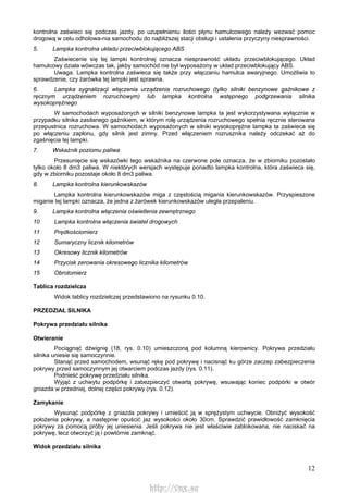 12
kontrolna zaświeci się podczas jazdy, po uzupełnieniu ilości płynu hamulcowego należy wezwać pomoc
drogową w celu odholowa-nia samochodu do najbliższej stacji obsługi i ustalenia przyczyny niesprawności.
5. Lampka kontrolna układu przeciwblokującego ABS
Zaświecenie się tej lampki kontrolnej oznacza niesprawność układu przeciwblokującego. Układ
hamulcowy działa wówczas tak, jakby samochód nie był wyposażony w układ przeciwblokujący ABS.
Uwaga. Lampka kontrolna zaświeca się także przy włączaniu hamulca awaryjnego. Umożliwia to
sprawdzenie, czy żarówka tej lampki jest sprawna.
6. Lampka sygnalizacji włączenia urządzenia rozruchowego (tylko silniki benzynowe gaźnikowe z
ręcznym urządzeniem rozruchowym) lub lampka kontrolna wstępnego podgrzewania silnika
wysokoprężnego
W samochodach wyposażonych w silniki benzynowe lampka ta jest wykorzystywana wyłącznie w
przypadku silnika zasilanego gaźnikiem, w którym rolę urządzenia rozruchowego spełnia ręcznie sterowana
przepustnica rozruchowa. W samochodach wyposażonych w silniki wysokoprężne lampka ta zaświeca się
po włączeniu zapłonu, gdy silnik jest zimny. Przed włączeniem rozrusznika należy odczekać aż do
zgaśnięcia tej lampki.
7. Wskaźnik poziomu paliwa
Przesunięcie się wskazówki tego wskaźnika na czerwone pole oznacza, że w zbiorniku pozostało
tylko około 8 dm3 paliwa. W niektórych wersjach występuje ponadto lampka kontrolna, która zaświeca się,
gdy w zbiorniku pozostaje około 8 dm3 paliwa.
8. Lampka kontrolna kierunkowskazów
Lampka kontrolna kierunkowskazów miga z częstością migania kierunkowskazów. Przyspieszone
miganie tej lampki oznacza, że jedna z żarówek kierunkowskazów uległa przepaleniu.
9. Lampka kontrolna włączenia oświetlenia zewnętrznego
10 Lampka kontrolna włączenia świateł drogowych
11 Prędkościomierz
12 Sumaryczny licznik kilometrów
13 Okresowy licznik kilometrów
14 Przycisk zerowania okresowego licznika kilometrów
15 Obrotomierz
Tablica rozdzielcza
Widok tablicy rozdzielczej przedstawiono na rysunku 0.10.
PRZEDZIAŁ SILNIKA
Pokrywa przedziału silnika
Otwieranie
Pociągnąć dźwignię (18, rys. 0.10) umieszczoną pod kolumną kierownicy. Pokrywa przedziału
silnika uniesie się samoczynnie.
Stanąć przed samochodem, wsunąć rękę pod pokrywę i nacisnąć ku górze zaczep zabezpieczenia
pokrywy przed samoczynnym jej otwarciem podczas jazdy (rys. 0.11).
Podnieść pokrywę przedziału silnika.
Wyjąć z uchwytu podpórkę i zabezpieczyć otwartą pokrywę, wsuwając koniec podpórki w otwór
gniazda w przedniej, dolnej części pokrywy (rys. 0.12).
Zamykanie
Wysunąć podpórkę z gniazda pokrywy i umieścić ją w sprężystym uchwycie. Obniżyć wysokość
położenia pokrywy, a następnie opuścić jaz wysokości około 30cm. Sprawdzić prawidłowość zamknięcia
pokrywy za pomocą próby jej uniesienia. Jeśli pokrywa nie jest właściwie zablokowana, nie naciskać na
pokrywę, lecz otworzyć ją i powtórnie zamknąć.
Widok przedziału silnika
http://vnx.su
 