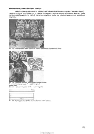 129
Zamontowanie paska i ustawienie rozrządu
Uwaga. Pasek zębaty dostarcza się jako część zamienną razem ze sprężyną (2) oraz sworzniem (1)
zaczepu sprężyny, umożliwiającymi uzyskanie wymaganego nominalnego naciągu paska. Napinacz paska
montowanego fabrycznie nie ma tych elementów, gdyż jego naciąg jest regulowany za pomocą specjalnego
przyrządu.
Rys. 2.19. Unieruchomienie wałów rozrządu za pomocą umieszczenia przyrządu Ford 21-162
Rys. 2.20. Ustawienie napinacza paska zębatego napędu rozrządu
1—sworzeń zaczepu sprężyny, 2 — sprężyna regulacji
naciągu paska
Detendre — poluzowanie paska, Tendre — napinanie paska
Rys. 2.21. Wymiary przyrządu 21-162 do unieruchomienia watów rozrządu
http://vnx.su
 