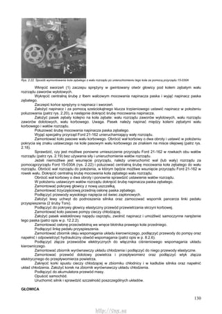 130
Rys. 2.22. Sposób wymontowania kota zębatego z wału rozrządu po unieruchomieniu tego koła za pomocą przyrządu 15-030A
Wkręcić sworzeń (1) zaczepu sprężyny w gwintowany otwór głowicy pod kołem zębatym wału
rozrządu zaworów wylotowych.
Wykręcić centralną śrubę z łbem walcowym mocowania napinacza paska i wyjąć napinacz paska
zębatego.
Zaczepić końce sprężyny o napinacz i sworzeń.
Założyć napinacz i za pomocą sześciokątnego klucza trzpieniowego ustawić napinacz w położeniu
poluzowania (patrz rys. 2.20), a następnie dokręcić śrubę mocowania napinacza.
Założyć pasek zębaty kolejno na koła zębate: wału rozrządu zaworów wylotowych, wału rozrządu
zaworów dolotowych, wału korbowego. Uwaga. Pasek należy napinać między kołami zębatymi wału
korbowego i wałów rozrządu.
Poluzować śrubę mocowania napinacza paska zębatego.
Wyjąć specjalny przyrząd Ford 21-162 unieruchamiający wały rozrządu.
Zamontować koło pasowe wału korbowego. Obrócić wał korbowy o dwa obroty i ustawić w położeniu
pokrycia się znaku ustawczego na kole pasowym wału korbowego ze znakiem na misce olejowej (patrz rys.
2.18).
Sprawdzić, czy jest możliwe ponowne umieszczenie przyrządu Ford 21-162 w rowkach obu wałów
rozrządu (patrz rys. 2.19) bez używania siły i unieruchomienie wałów rozrządu.
Jeżeli niemożliwe jest wsunięcie przyrządu, należy unieruchomić wał (lub wały) rozrządu za
pomocąprzyrządu Ford 15-030A (rys. 2.22) i poluzować centralną śrubę mocowania koła zębatego do wału
rozrządu. Obrócić wał rozrządu do położenia, w którym będzie możliwe wsunięcie przyrządu Ford 21-162 w
rowek wału. Dokręcić centralną śrubę mocowania koła zębatego wału rozrządu.
Obrócić wał korbowy o dwa obroty i ponownie sprawdzić ustawienie wałów rozrządu.
W położeniu ustawczym wałów rozrządu dokręcić śrubę napinacza paska zębatego.
Zamontować pokrywę głowicy z nową uszczelką.
Zamontować trzyczęściową przednią osłonę paska zębatego.
Podłączyć przewody wysokiego napięcia od świec zapłonowych.
Założyć lewy uchwyt do podnoszenia silnika oraz zamocować wspornik pancerza linki pedału
przyspieszenia (2 śruby Torx).
Podłączyć do pokrywy głowicy elastyczny przewód przewietrzania skrzyni korbowej.
Zamontować koło pasowe pompy cieczy chłodzącej.
Założyć pasek wieloklinowy napędu osprzętu, zwolnić napinacz i umożliwić samoczynne narężenie
tego paska (patrz opis w p. 12.2.2).
Zamontować osłonę przeciwbłotną we wnęce błotnika prawego koła przedniego.
Podłączyć linkę pedału przyspieszenia.
Zamontować zbiornik oleju wspomagania układu kierowniczego, podłączyć przewody do pompy oraz
napełnić i odpowietrzyć hydrauliczny obwód wspomagania (patrz opis w p. 8.2.6).
Podłączyć złącze przewodów elektrycznych do włącznika ciśnieniowego wspomagania układu
kierowniczego.
Zamontować zbiornik wyrównawczy układu chłodzenia i podłączyć do niego przewody elastyczne.
Zamontować przewód dolotowy powietrza i przepływomierz oraz podłączyć wtyk złącza
elektrycznego do przepływomierza powietrza.
Zakręcić korki spustu cieczy chłodzącej w zbiorniku chłodnicy i w kadłubie silnika oraz napełnić
układ chłodzenia. Założyć korek na zbiornik wyrównawczy układu chłodzenia.
Podłączyć do akumulatora przewód masy.
Opuścić samochód.
Uruchomić silnik i sprawdzić szczelność poszczególnych układów.
GŁOWICA
http://vnx.su
 