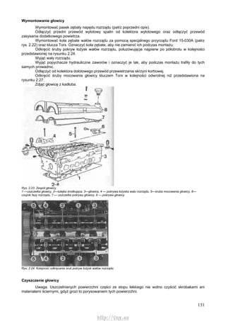 131
Wymontowanie głowicy
Wymontować pasek zębaty napędu rozrządu (patrz poprzedni opis).
Odłączyć przedni przewód wylotowy spalin od kolektora wylotowego oraz odłączyć przewód
zasysania dodatkowego powietrza.
Wymontować koła zębate wałów rozrządu za pomocą specjalnego przyrządu Ford 15-030A (patrz
rys. 2.22) oraz klucza Torx. Oznaczyć koła zębate, aby nie zamienić ich podczas montażu.
Odkręcić śruby pokryw łożysk wałów rozrządu, poluzowującje najpierw po półobrotu w kolejności
przedstawionej na rysunku 2.24.
Wyjąć wały rozrządu.
Wyjąć popychacze hydrauliczne zaworów i oznaczyć je tak, aby podczas montażu trafiły do tych
samych prowadnic.
Odłączyć od kolektora dolotowego przewód przewietrzania skrzyni korbowej.
Odkręcić śruby mocowania głowicy kluczem Torx w kolejności odwrotnej niż przedstawiona na
rysunku 2.27.
Zdjąć głowicę z kadłuba.
Rys. 2.23. Zespół głowicy
1 —uszczelka głowicy, 2—tulejka środkująca, 3—głowica, 4 — pokrywa łożyska wału rozrządu, 5—śruba mocowania głowicy, 6—
czujnik fazy rozrządu, 7 — uszczelka pokrywy głowicy, 8 — pokrywa głowicy
Rys. 2.24. Kolejność odkręcania śrub pokryw łożysk wałów rozrządu
Czyszczenie głowicy
Uwaga. Uszczelnianych powierzchni części ze stopu lekkiego nie wolno czyścić skrobakami ani
materiałami ściernymi, gdyż grozi to porysowaniem tych powierzchni.
http://vnx.su
 