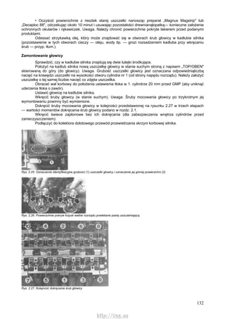 132
• Oczyścić powierzchnie z resztek starej uszczelki nanosząc preparat „Magnus Magstrip" lub
„Decaploc 88", odczekując około 10 minut i usuwając pozostałości drewnianąłopatką— konieczne założenie
ochronnych okularów i rękawiczek. Uwaga. Należy chronić powierzchnie pokryte lakierem przed podanymi
produktami.
Odessać strzykawką olej, który może znajdować się w otworach śrub głowicy w kadłubie silnika
(pozostawienie w tych otworach cieczy — oleju, wody itp. — grozi rozsadzeniem kadłuba przy wkręcaniu
śrub — przyp. tłum.).
Zamontowanie głowicy
Sprawdzić, czy w kadłubie silnika znajdują się dwie tulejki środkujące.
Położyć na kadłub silnika nową uszczelkę głowicy w stanie suchym stroną z napisem „TOP/OBEN"
skierowaną do góry (do głowicy). Uwaga. Grubość uszczelki głowicy jest oznaczana odpowiedniąliczbą
nacięć na krawędzi uszczelki na wysokości otworu cylindra nr 1 (od strony napędu rozrządu). Należy założyć
uszczelkę o tej samej liczbie nacięć co zdjęta uszczelka.
Obracać wał korbowy do położenia ustawienia tłoka w 1. cylindrze 20 mm przed GMP (aby uniknąć
uderzenia tłoka o zawór).
Ustawić głowicę na kadłubie silnika.
Wkręcić śruby głowicy (w stanie suchym). Uwaga. Śruby mocowania głowicy po trzykrotnym jej
wymontowaniu powinny być wymienione.
Dokręcić śruby mocowania głowicy w kolejności przedstawionej na rysunku 2.27 w trzech etapach
— wartości momentów dokręcania śrub głowicy podano w rozdz. 2.1.
Wkręcić świece zapłonowe bez ich dokręcania (dla zabezpieczenia wnętrza cylindrów przed
zanieczyszczeniem).
Podłączyć do kolektora dolotowego przewód przewietrzania skrzyni korbowej silnika.
Rys. 2.25. Oznaczenie identyfikacyjne grubości (1) uszczelki głowicy i oznaczenie jej górnej powierzchni (2)
Rys. 2.26. Powierzchnie pokryw łożysk wałów rozrządu powlekane pastą uszczelniającą
Rys. 2.27. Kolejność dokręcania śrub głowicy
http://vnx.su
 