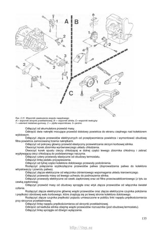 135
Rys. 2.31. Wsporniki zawieszenia zespołu napędowego
A— wsporniki skrzynki przekładniowej, B — wsporniki silnika, C—wspornik reakcyjny
1 —element metalowo-gumowy, 2 — płytka wspornikowa, 3—jarzmo
Odłączyć od akumulatora przewód masy.
Odkręcić dwie nakrętki mocujące przewód dolotowy powietrza do ekranu cieplnego nad kolektorem
wylotowym.
Odłączyć złącze przewodów elektrycznych od przepływomierza powietrza i wymontować obudowę
filtra powietrza zamocowaną trzema nakrętkami.
Odłączyć od pokrywy głowicy przewód elastyczny przewietrzania skrzyni korbowej silnika.
Otworzyć korek zbiornika wyrównawczego układu chłodzenia.
Otworzyć korek spustu cieczy chłodzącej w dolnej części lewego zbiornika chłodnicy i zebrać
wypływającą ciecz chłodzącą do podstawionego naczynia.
Odłączyć cztery przewody elastyczne od obudowy termostatu.
Odłączyć linkę pedału przyspieszenia.
Odłączyć od tylnej części kolektora dolotowego przewody podciśnienia.
Rozłączyć połączenia szybkozłączne przewodów paliwa (doprowadzenia paliwa do kolektora
wtryskiwaczy i powrotu paliwa).
Odłączyć złącze elektryczne od włącznika ciśnieniowego wspomagania układu kierowniczego.
Odłączyć przewody masy od lewego uchwytu do podnoszenia silnika.
Odłączyć przewody elektryczne od cewki zapłonowej oraz od filtra przeciwzakłóceniowego (z tyłu za
cewką zapłonową).
Odłączyć przewód masy od obudowy sprzęgła oraz wtyk złącza przewodów od włącznika świateł
cofania.
Rozłączyć złącze elektryczne głównej wiązki przewodów oraz złącze elektryczne czujnika położenia
i prędkości obrotowej wału korbowego, które znajdują się po lewej stronie kolektora dolotowego.
Rozłączyć złącze czujnika prędkości pojazdu umieszczone w pobliżu linki napędu prędkościomierza
przy skrzynce przekładniowej.
Odłączyć linkę napędu prędkościomierza od skrzynki przekładniowej.
Odkręcić od kadłuba silnika obejmę wiązki przewodów rozrusznika (pod obudową termostatu).
Odłączyć linkę sprzęgła od dźwigni wyłączania.
http://vnx.su
 