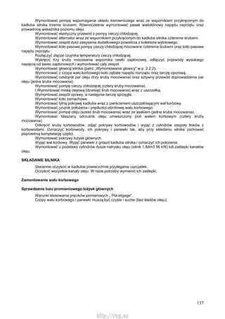 137
Wymontować pompę wspomagania układu kierowniczego wraz ze wspornikiem przykręconym do
kadłuba silnika trzema śrubami. Równocześnie wymontować pasek wieloklinowy napędu osprzętu oraz
prowadnicę wskaźnika poziomu oleju.
Wymontować elastyczny przewód z pompy cieczy chłodzącej.
Wymontować alternator wraz ze wspornikiem przykręconym do kadłuba silnika czterema śrubami.
Wymontować zespół dysz zasysania dodatkowego powietrza z kolektora wylotowego.
Wymontować koło pasowe pompy cieczy chłodzącej mocowane czterema śrubami oraz koło pasowe
napędu osprzętu.
Rozłączyć złącze czujnika temperatury cieczy chłodzącej.
Wykręcić trzy śruby mocowania wspornika cewki zapłonowej, odłączyć przewody wysokiego
napięcia od świec zapłonowych i wymontować cały zespół.
Wymontować głowicę silnika (patrz „Wymontowanie głowicy" w p. 2.2.2).
Wymontować z czopa wału korbowego koło zębate napędu rozrządu oraz tarczę oporową.
Wymontować odstojnik par oleju (trzy śruby mocowania) oraz sztywny przewód doprowadzenia par
oleju (jedna śruba mocowania).
Wymontować pompę cieczy chłodzącej (cztery śruby mocowania).
t Wymontować miskę olejową (dziesięć śrub mocowania) wraz z uszczelką.
Wymontować zespół oprawy, a następnie tarczę sprzęgła.
Wymontować koło zamachowe.
Wymontować tylną pokrywę kadłuba wraz z pierścieniem uszczelniającym wał korbowy.
Wymontować czujnik położenia i prędkości obrotowej wału korbowego.
Wymontować pompę oleju (sześć śrub mocowania) wraz ze ssakiem (jedna śruba mocowania).
Wymontować blaszany odrzutnik oleju umieszczony pod wałem korbowym (cztery śruby
mocowania).
Odkręcić śruby korbowodów, zdjąć pokrywy korbowodów i wyjąć z cylindrów zespoły tłoków z
korbowodami. Oznaczyć korbowody, ich pokrywy i panewki tak, aby przy składaniu silnika zachować
poprzednią kompletację części.
Wymontować pokrywy łożysk głównych.
Wyjąć wał korbowy. Wyjąć panewki z gniazd kadłuba silnika i oznaczyć ich położenie.
Wymontować u podstawy cylindrów dysze natrysku oleju (silnik 1,8dm3 96 kW) lub zaślepki kanałów
oleju.
SKŁADANIE SILNIKA
Starannie oczyścić w kadłubie powierzchnie przylegania uszczelek.
Oczyścić wszystkie kanały oleju. W razie potrzeby wymienić ich zaślepki.
Zamontowanie wału korbowego
Sprawdzanie luzu promieniowego łożysk głównych
Warunki stosowania pręcików pomiarowych „ Pla-stigage".
Czopy wału korbowego i panewki muszą być czyste i suche (bez śladów oleju).
http://vnx.su
 