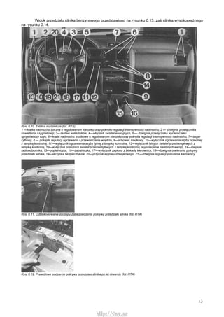 13
Widok przedziału silnika benzynowego przedstawiono na rysunku 0.13, zaś silnika wysokoprężnego
na rysunku 0.14.
Rys. 0.10. Tablica rozdzielcza (fot. RTA)
1 —kratka nadmuchu boczna o regulowanym kierunku oraz pokrętło regulacji intensywności nadmuchu, 2 — dźwignia przełącznika
oświetlenia i sygnalizacji, 3—zestaw wskaźników, 4—włącznik świateł awaryjnych, 5 — dźwignia przełącznika wycieraczek i
spryskiwaczy szyb, 6—kratki nadmuchu środkowe o regulowanym kierunku oraz pokrętła regulacji intensywności nadmuchu, 7—zegar
cyfrowy, 8 — pokrętła regulacji ogrzewania i przewietrzania wnętrza, 9—schowek środkowy, 10—wyłącznik ogrzewania szyby przedniej
z lampką kontrolną, 11 —wyłącznik ogrzewania szyby tylnej z lampką kontrolną, 12—wyłącznik tylnych świateł przeciwmgłowych z
lampką kontrolną, 13—wyłącznik przednich świateł przeciwmgłowych z lampką kontrolną (wyposażenie niektórych wersji), 14—miejsce
radioodbiornika, 15—popielniczka, 16—zapalniczka, 17—wyłącznik zapłonu z blokadą kierownicy, 18—dźwignia otwierania pokrywy
przedziału silnika, 19—skrzynka bezpieczników, 20—przycisk sygnału dźwiękowego. 21 —dźwignia regulacji położenia kierownicy
Rys. 0.11. Odblokowywanie zaczepu Zabezpieczenia pokrywy przedziału silnika (fot. RTA)
Rys. 0.12. Prawidłowe podparcie pokrywy przedziału silnika po jej otwarciu (fot. RTA)
http://vnx.su
 