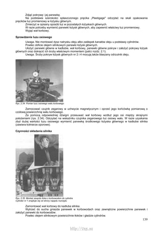 139
Zdjąć pokrywę i jej panewkę.
Na podstawie szerokości spłaszczonego pręcika „Plastigage" odczytać na skali opakowania
pręcików luz promieniowy w łożysku głównym.
Zmierzyć w opisany sposób luz w pozostałych łożyskach głównych.
W razie potrzeby wymienić panewki łożysk głównych, aby zapewnić właściwy luz promieniowy.
Wyjąć wał korbowy.
Sprawdzenie luzu osiowego
Uwaga. Nie montować dysz natrysku oleju albo zaślepek kanałów oleju u podstawy cylindrów.
Powlec obficie olejem silnikowym panewki łożysk głównych.
Ułożyć panewki główne w kadłubie, wał korbowy, panewki główne pokryw i założyć pokrywy łożysk
głównych oraz dokręcić ich śruby właściwym momentem (patrz rozdz. 2.1).
Uwaga. Śruby pokryw łożysk głównych nr 2 i 4 mocują także blaszany odrzutnik oleju.
Rys. 2.34. Pomiar luzu osiowego wału korbowego
Zamocować czujnik zegarowy w uchwycie magnetycznym i oprzeć jego końcówkę pomiarową o
czołową powierzchnię wału korbowego.
Za pomocą odpowiedniej dźwigni przesuwać wał korbowy wzdłuż jego osi między skrajnymi
położeniami (rys. 2.34). Odczytać na wskaźniku czujnika zegarowego luz osiowy wału. W razie uzyskania
zbyt dużej wartości luzu osiowego wymienić panewkę środkowego łożyska głównego w kadłubie silnika
(zawiera kołnierze oporowe).
Czynności składania silnika
Rys. 2.35. Montaż zespołu tłoka z korbowodem do cylindra
Cylinder nr 1 znajduje się od strony napędu rozrządu
Zamontować wał korbowy do kadłuba silnika.
Wytrzeć do sucha gniazda panewek w korbowodach oraz zewnętrzne powierzchnie panewek i
założyć panewki do korbowodów.
Powlec olejem silnikowym powierzchnie tłoków i gładzie cylindrów.
http://vnx.su
 