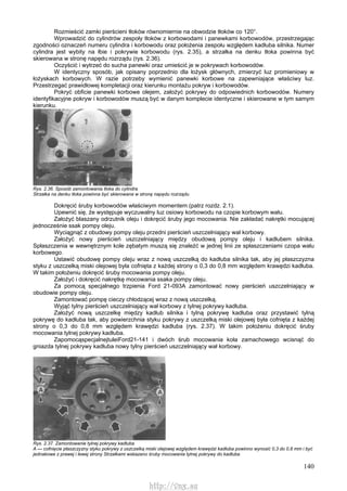 140
Rozmieścić zamki pierścieni tłoków równomiernie na obwodzie tłoków co 120°.
Wprowadzić do cylindrów zespoły tłoków z korbowodami i panewkami korbowodów, przestrzegając
zgodności oznaczeń numeru cylindra i korbowodu oraz położenia zespołu względem kadłuba silnika. Numer
cylindra jest wybity na łbie i pokrywie korbowodu (rys. 2.35), a strzałka na denku tłoka powinna być
skierowana w stronę napędu rozrządu (rys. 2.36).
Oczyścić i wytrzeć do sucha panewki oraz umieścić je w pokrywach korbowodów.
W identyczny sposób, jak opisany poprzednio dla łożysk głównych, zmierzyć luz promieniowy w
łożyskach korbowych. W razie potrzeby wymienić panewki korbowe na zapewniające właściwy luz.
Przestrzegać prawidłowej kompletacji oraz kierunku montażu pokryw i korbowodów.
Pokryć obficie panewki korbowe olejem, założyć pokrywy do odpowiednich korbowodów. Numery
identyfikacyjne pokryw i korbowodów muszą być w danym komplecie identyczne i skierowane w tym samym
kierunku.
Rys. 2.36. Sposób zamontowania tłoka do cylindra
Strzałka na denku tłoka powinna być skierowana w stronę napędu rozrządu
Dokręcić śruby korbowodów właściwym momentem (patrz rozdz. 2.1).
Upewnić się, że występuje wyczuwalny luz osiowy korbowodu na czopie korbowym wału.
Założyć blaszany odrzutnik oleju i dokręcić śruby jego mocowania. Nie zakładać nakrętki mocującej
jednocześnie ssak pompy oleju.
Wyciągnąć z obudowy pompy oleju przedni pierścień uszczelniający wał korbowy.
Założyć nowy pierścień uszczelniający między obudową pompy oleju i kadłubem silnika.
Spłaszczenia w wewnętrznym kole zębatym muszą się znaleźć w jednej linii ze spłaszczeniami czopa wału
korbowego.
Ustawić obudowę pompy oleju wraz z nową uszczelką do kadłuba silnika tak, aby jej płaszczyzna
styku z uszczelką miski olejowej była cofnięta z każdej strony o 0,3 do 0,8 mm względem krawędzi kadłuba.
W takim położeniu dokręcić śruby mocowania pompy oleju.
Założyć i dokręcić nakrętkę mocowania ssaka pompy oleju.
Za pomocą specjalnego trzpienia Ford 21-093A zamontować nowy pierścień uszczelniający w
obudowie pompy oleju.
Zamontować pompę cieczy chłodzącej wraz z nową uszczelką.
Wyjąć tylny pierścień uszczelniający wał korbowy z tylnej pokrywy kadłuba.
Założyć nową uszczelkę między kadłub silnika i tylną pokrywę kadłuba oraz przystawić tylną
pokrywę do kadłuba tak, aby powierzchnia styku pokrywy z uszczelką miski olejowej była cofnięta z każdej
strony o 0,3 do 0,8 mm względem krawędzi kadłuba (rys. 2.37). W takim położeniu dokręcić śruby
mocowania tylnej pokrywy kadłuba.
ZapomocąspecjalnejtuleiFord21-141 i dwóch śrub mocowania koła zamachowego wcisnąć do
gniazda tylnej pokrywy kadłuba nowy tylny pierścień uszczelniający wał korbowy.
Rys. 2.37. Zamontowanie tylnej pokrywy kadłuba
A — cofnięcie płaszczyzny styku pokrywy z uszczelką miski olejowej względem krawędzi kadłuba powinno wynosić 0,3 do 0,8 mm i być
jednakowe z prawej i lewej strony Strzałkami wskazano śruby mocowania tylnej pokrywy do kadłuba
http://vnx.su
 