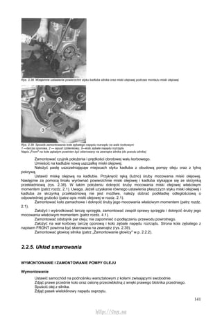 141
Rys. 2.38. Wzajemne ustawienie powierzchni styku kadłuba silnika oraz miski olejowej podczas montażu miski olejowej
Rys. 2.39. Sposób zamontowania koła zębatego napędu rozrządu na wale korbowym
1 —tarcza oporowa, 2 — wpust czółenkowy, 3—koło zębate napędu rozrządu
Napis „Front" na kole zębatym powinien być skierowany na zewnątrz silnika (do przodu silnika)
Zamontować czujnik położenia i prędkości obrotowej wału korbowego.
Umieścić na kadłubie nową uszczelkę miski olejowej.
Nałożyć pastę uszczelniającąw miejscach styku kadłuba z obudową pompy oleju oraz z tylną
pokrywą.
Ustawić miskę olejową na kadłubie. Przykręcić ręką (luźno) śruby mocowania miski olejowej.
Następnie za pomocą liniału wyrównać powierzchnie miski olejowej i kadłuba stykające się ze skrzynką
przekładniową (rys. 2.38). W takim położeniu dokręcić śruby mocowania miski olejowej właściwym
momentem (patrz rozdz. 2.1). Uwaga. Jeżeli uzyskanie równego ustawienia płaszczyzn styku miski olejowej i
kadłuba ze skrzynką przekładniową nie jest możliwe, należy dobrać podkładkę odległościową o
odpowiedniej grubości (patrz opis miski olejowej w rozdz. 2.1).
Zamontować koło zamachowe i dokręcić śruby jego mocowania właściwym momentem (patrz rozdz.
2.1).
Założyć i wyśrodkować tarczę sprzęgła, zamontować zespół oprawy sprzęgła i dokręcić śruby jego
mocowania właściwym momentem (patrz rozdz. 4.1).
Zamontować odstojnik par oleju; nie zapomnieć o podłączeniu przewodu powrotnego.
Założyć na wał korbowy tarczę oporową i koło zębate napędu rozrządu. Strona koła zębatego z
napisem FRONT powinna być skierowana na zewnątrz (rys. 2.39).
Zamontować głowicę silnika (patrz „Zamontowanie głowicy" w p. 2.2.2).
2.2.5. Układ smarowania
WYMONTOWANIE l ZAMONTOWANIE POMPY OLEJU
Wymontowanie
Ustawić samochód na podnośniku warsztatowym z kołami zwisającymi swobodnie.
Zdjąć prawe przednie koło oraz osłonę przeciwbłotną z wnęki prawego błotnika przedniego.
Spuścić olej z silnika.
Zdjąć pasek wieloklinowy napędu osprzętu.
http://vnx.su
 