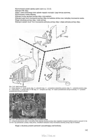 142
Wymontować pasek zębaty (patrz opis w p. 2.2.2).
Wykręcić filtr oleju.
Zdjąć z wału korbowego koło zębate napędu rozrządu i jego tarczę oporową.
Wymontować miskę olejową.
Wykręcić śruby łączące pompę oleju z jej ssakiem.
Wykręcić pięć śrub mocowania pompy oleju do kadłuba silnika oraz nakrętkę mocowania ssaka.
Wyjąć obudowę pompy oleju i ssak pompy.
Wykręcić siedem śrub Torx mocowania pokrywy pompy oleju i zdjąć pokrywę pompy oleju.
Rys. 2.40. Układ smarowania
1— miska olejowa, 2— korek spustu oleju, 3—odrzutnik oleju, 4 — prowadnica wskaźnika poziomu oleju, 5 — wskaźnik poziomu oleju,
6 — ssak pompy, 7—pompa oleju, 8—filtr oleju, 9 — skraplacz par oleju, 10—zawór przewietrzania skrzyni korbowej, 11 —przewód
przewietrzania skrzyni korbowej
Rys. 2.41. Zamontowanie obudowy pompy oleju do kadłuba silnika
A— cofnięcie płaszczyzny styku z uszczelką miski olejowej obudowy pompy oleju względem krawędzi kadłuba powinno wynosić 0,3 do
0,8 mm i być jednakowe z prawej i lewej strony. Strzałkami wskazano śruby mocowania obudowy pompy oleju do kadłuba
Wyjąć z obudowy przedni pierścień uszczelniający wał korbowy.
http://vnx.su
 