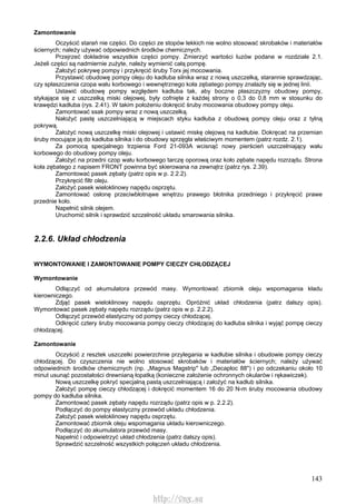 143
Zamontowanie
Oczyścić starań nie części. Do części ze stopów lekkich nie wolno stosować skrobaków i materiałów
ściernych; należy używać odpowiednich środków chemicznych.
Przejrzeć dokładnie wszystkie części pompy. Zmierzyć wartości luzów podane w rozdziale 2.1.
Jeżeli części są nadmiernie zużyte, należy wymienić całą pompę.
Założyć pokrywę pompy i przykręcić śruby Torx jej mocowania.
Przystawić obudowę pompy oleju do kadłuba silnika wraz z nową uszczelką, starannie sprawdzając,
czy spłaszczenia czopa wału korbowego i wewnętrznego koła zębatego pompy znalazły się w jednej linii.
Ustawić obudowę pompy względem kadłuba tak, aby boczne płaszczyzny obudowy pompy,
stykające się z uszczelką miski olejowej, były cofnięte z każdej strony o 0,3 do 0,8 mm w stosunku do
krawędzi kadłuba (rys. 2.41). W takim położeniu dokręcić śruby mocowania obudowy pompy oleju.
Zamontować ssak pompy wraz z nową uszczelką.
Nałożyć pastę uszczelniającą w miejscach styku kadłuba z obudową pompy oleju oraz z tylną
pokrywą.
Założyć nową uszczelkę miski olejowej i ustawić miskę olejową na kadłubie. Dokręcać na przemian
śruby mocujące ją do kadłuba silnika i do obudowy sprzęgła właściwym momentem (patrz rozdz. 2.1).
Za pomocą specjalnego trzpienia Ford 21-093A wcisnąć nowy pierścień uszczelniający wału
korbowego do obudowy pompy oleju.
Założyć na przedni czop wału korbowego tarczę oporową oraz koło zębate napędu rozrządu. Strona
koła zębatego z napisem FRONT powinna być skierowana na zewnątrz (patrz rys. 2.39).
Zamontować pasek zębaty (patrz opis w p. 2.2.2).
Przykręcić filtr oleju.
Założyć pasek wieloklinowy napędu osprzętu.
Zamontować osłonę przeciwbłotnąwe wnętrzu prawego błotnika przedniego i przykręcić prawe
przednie koło.
Napełnić silnik olejem.
Uruchomić silnik i sprawdzić szczelność układu smarowania silnika.
2.2.6. Układ chłodzenia
WYMONTOWANIE l ZAMONTOWANIE POMPY CIECZY CHŁODZĄCEJ
Wymontowanie
Odłączyć od akumulatora przewód masy. Wymontować zbiornik oleju wspomagania kładu
kierowniczego.
Zdjąć pasek wieloklinowy napędu osprzętu. Opróżnić układ chłodzenia (patrz dalszy opis).
Wymontować pasek zębaty napędu rozrządu (patrz opis w p. 2.2.2).
Odłączyć przewód elastyczny od pompy cieczy chłodzącej.
Odkręcić cztery śruby mocowania pompy cieczy chłodzącej do kadłuba silnika i wyjąć pompę cieczy
chłodzącej.
Zamontowanie
Oczyścić z resztek uszczelki powierzchnie przylegania w kadłubie silnika i obudowie pompy cieczy
chłodzącej. Do czyszczenia nie wolno stosować skrobaków i materiałów ściernych; należy używać
odpowiednich środków chemicznych (np. „Magnus Magstrip" lub „Decaploc 88") i po odczekaniu około 10
minut usunąć pozostałości drewnianą łopatką (konieczne założenie ochronnych okularów i rękawiczek).
Nową uszczelkę pokryć specjalną pastą uszczelniającą i założyć na kadłub silnika.
Założyć pompę cieczy chłodzącej i dokręcić momentem 16 do 20 N-m śruby mocowania obudowy
pompy do kadłuba silnika.
Zamontować pasek zębaty napędu rozrządu (patrz opis w p. 2.2.2).
Podłączyć do pompy elastyczny przewód układu chłodzenia.
Założyć pasek wieloklinowy napędu osprzętu.
Zamontować zbiornik oleju wspomagania układu kierowniczego.
Podłączyć do akumulatora przewód masy.
Napełnić i odpowietrzyć układ chłodzenia (patrz dalszy opis).
Sprawdzić szczelność wszystkich połączeń układu chłodzenia.
http://vnx.su
 