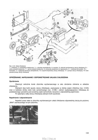 144
Rys. 2.42. Układ chłodzenia
1 —chłodnica, 2—wentylatory elektryczne, 3 — obudowy wentylatorów, 4—rezystor, 5—zbiornik wyrównawczy cieczy chłodzącej, 6—
dolny przewód elastyczny, 7 — górny przewód elastyczny, 8—przewody elastyczne do nagrzewnicy, 9 — obudowa termostatu, 10—
termostat, 11 —wyłącznik termiczny wentylatorów, 12—czujnik temperatury cieczy chłodzącej, 13 —pompa cieczy chłodzącej, 14—koło
pasowe pompy cieczy chłodzącej
OPRÓŻNIANIE, NAPEŁNIANIE l ODPOWIETRZANIE UKŁADU CHŁODZENIA
Opróżnianie
Otworzyć ostrożnie korek zbiornika wyrównawczego w celu obniżenia ciśnienia w układzie
chłodzenia.
Wykręcić dwa korki spustu cieczy chłodzącej, usytuowane w dolnej części chłodnicy (rys. 2.43A)
oraz w kadłubie silnika obok koła zamachowego (rys. 2.43B) i zebrać wypływającąciecz chłodzącą do
podstawionego uprzednio pod przednią część samochodu naczynia o odpowiedniej pojemności.
Po spłynięciu całej cieczy chłodzącej zakręcić korki spustowe.
Napełnianie i odpowietrzanie
Napełnić przez wlew w zbiorniku wyrównawczym układ chłodzenia odpowiednią cieczą do poziomu
„MAX" zaznaczonego na tym zbiorniku.
http://vnx.su
 