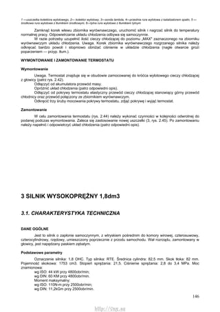 146
1 —uszczelka kolektora wylotowego, 2— kolektor wylotowy, 3—sonda lambda, 4—przednia rura wylotowa z katalizatorem spalin, 5 —
środkowa rura wylotowa z tłumikiem środkowym, 6—tylna rura wylotowa z tłumikiem tylnym
Zamknąć korek wlewu zbiornika wyrównawczego, uruchomić silnik i nagrzać silnik do temperatury
normalnej pracy. Odpowietrzanie układu chłodzenia odbywa się samoczynnie.
W razie potrzeby uzupełnić ilość cieczy chłodzącej do poziomu „MAX" zaznaczonego na zbiorniku
wyrównawczym układu chłodzenia. Uwaga. Korek zbiornika wyrównawczego rozgrzanego silnika należy
odkręcać bardzo powoli i stopniowo obniżać ciśnienie w układzie chłodzenia (nagłe otwarcie grozi
poparzeniem — przyp. tłum.).
WYMONTOWANIE l ZAMONTOWANIE TERMOSTATU
Wymontowanie
Uwaga. Termostat znajduje się w obudowie zamocowanej do króćca wylotowego cieczy chłodzącej
z głowicy (patrz rys. 2.42).
Odłączyć od akumulatora przewód masy.
Opróżnić układ chłodzenia (patrz odpowiedni opis).
Odłączyć od pokrywy termostatu elastyczny przewód cieczy chłodzącej stanowiący górny przewód
chłodnicy oraz przewód połączony ze zbiornikiem wyrównawczym.
Odkręcić trzy śruby mocowania pokrywy termostatu, zdjąć pokrywę i wyjąć termostat.
Zamontowanie
W celu zamontowania termostatu (rys. 2.44) należy wykonać czynności w kolejności odwrotnej do
podanej podczas wymontowania. Zaleca się zastosowanie nowej uszczelki (3, rys. 2.45). Po zamontowaniu
należy napełnić i odpowietrzyć układ chłodzenia (patrz odpowiedni opis).
3 SILNIK WYSOKOPRĘŻNY 1,8dm3
3.1. CHARAKTERYSTYKA TECHNICZNA
DANE OGÓLNE
Jest to silnik o zapłonie samoczynnym, z wtryskiem pośrednim do komory wirowej, czterosuwowy,
czterocylindrowy, rzędowy, umieszczony poprzecznie z przodu samochodu. Wał rozrządu, zamontowany w
głowicy, jest napędzany paskiem zębatym.
Podstawowe parametry
Oznaczenie silnika: 1,8 OHC. Typ silnika: RTE. Średnica cylindra: 82,5 mm. Skok tłoka: 82 mm.
Pojemność skokowa: 1753 cm3. Stopień sprężania: 21,5. Ciśnienie sprężania: 2,8 do 3,4 MPa. Moc
znamionowa:
wg ISO: 44 kW przy 4800obr/min;
wg DIN: 60 KM przy 4800obr/min.
Moment maksymalny:
wg ISO: 110N-m przy 2500obr/min;
wg DIN: 11,2kGm przy 2500obr/min.
http://vnx.su
 