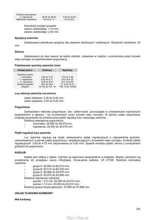 148
Średnica zewnętrzna
2. naprawcza
Głębokość osadzenia
38,40 do 38,43
8,9 do 9,1 3
3,40 do 33,43
9,4 do 9,6
Szerokość przylgni gniazda:
zaworu dolotowego: 1,75 mm;
zaworu wylotowego: 2,50 mm.
Sprężyny zaworów
Zastosowano jednakowe sprężyny dla zaworów dolotowych i wylotowych. Wysokość swobodna: 43
mm.
Zawory
Zastosowano po dwa zawory na każdy cylinder, ustawione w rzędzie i uruchamiane przez krzywki
wału rozrządu za pośrednictwem popychaczy.
Podstawowe wymiary zaworów (mm)
Rodzaj zaworu Dolotowy Wylotowy
Średnica trzonka
— nominalna
– 1. naprawcza
— 2. naprawcza
Średnica grzybka
Długość
7,82 do 7,97
8,02 do 8,17
8,22 do 8,37
36,4 do 36,6
107,05 do 107, 15
7,81 do 7,96
8,01 do 8,16
8,21 do 8,36
31 ,9 do 32,10
109, 15 do 109,25
Luz roboczy zaworów (na zimno):
zawór dolotowy: 0,30 do 0,40 mm;
zawór wylotowy: 0,45 do 0,55 mm.
Popychacze
Zastosowano walcowe popychacze, tzw. szklan-kowe, poruszająsię w prowadnicach wykonanych
bezpośrednio w głowicy i są uruchamiane przez krzywki wału rozrządu. W górnej części popychaczy
znajdują się gniazda do umieszczenia płytek regulacji luzu roboczego zaworów.
Średnica zewnętrzna popychacza:
- nominalna: 34,950 do 34,975 mm;
- naprawcza: 35,450 do 35,475 mm.
Płytki regulacji luzu zaworów
Luz zaworów reguluje się dzięki zastosowaniu płytek regulacyjnych o odpowiedniej grubości,
zamontowanych w górnej części popychaczy i współpracujących z krzywkami wału rozrządu. Grubość płytek
regulacyjnych: 3,00 do 4,75 mm (stopniowana co 0,05 mm). Sposób montażu płytek: strona z oznaczeniem
grubości do popychacza.
KADŁUB
Kadłub jest odlany z żeliwa. Cylindry są wykonane bezpośrednio w kadłubie. Między cylindrami są
przestrzenie do przepływu cieczy chłodzącej. Oznaczenie kadłuba: LR 27108. Średnica nominalna
cylindrów:
- grupa A: 82,500 do 82,515 mm;
- grupa B: 82,515 do 82,530 mm;
- grupa C: 82,660 do 82,675 mm;
- grupa D: 82,675 do 82,690 mm.
Średnica naprawcza cylindrów:
- wymiar + 0,5 mm: 83,000 do 83,015 mm;
- wymiar +1,0 mm: 83,500 do 83,515 mm.
Średnica gniazd łożysk głównych: 57,683 do 57,696 mm.
UKŁAD TŁOKOWO-KORBOWY
Wał korbowy
http://vnx.su
 