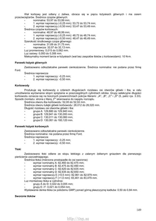 149
Wał korbowy jest odlany z żeliwa, obraca się w pięciu łożyskach głównych i ma osiem
przeciwciężarów. Średnica czopów głównych:
- nominalna: 53,97 do 53,99 mm;
- 1. wymiar naprawczy (-0,25 mm): 53,72 do 53,74 mm;
- 2. wymiar naprawczy (-0,50 mm): 53,47 do 53,49 mm.
Średnica czopów korbowych:
- nominalna: 48,97 do 48,99 mm;
- 1. wymiar naprawczy (-0,25 mm): 48,72 do 48,74 mm;
- 2. wymiar naprawczy (-0,50 mm): 48,47 do 48,49 mm.
Szerokość środkowego czopa głównego:
- nominalna: 31,69 do 31,75 mm;
- naprawcza: 32,07 do 32,13 mm.
Luz promieniowy: 0,015 do 0,062 mm.
Luz osiowy: 0,093 do 0,306 mm.
Maksymalny moment tarcia w łożyskach (wał bez zespołów tłoków z korbowodami): 10 N-m.
Panewki łożysk głównych
Zastosowano odkształcalne panewki cienkościenne. Średnica nominalna: nie podana przez firmę
Ford.
Średnica naprawcza:
- 1. wymiar naprawczy: -0,25 mm;
- 2. wymiar naprawczy: -0,50 mm.
Korbowody
Produkuje się korbowody o czterech długościach rozstawu osi otworów główki i łba, w celu
umożliwienia wyrównania stopni sprężania w poszczególnych cylindrach silnika. Grupy selekcyjne długości
korbowodu oznacza się na bocznych powierzchniach pokryw literami: „A", „B", „C" i „D" (5, patrz rys. 3.33).
Sposób montażu: strona z literą „F" skierowana do napędu rozrządu.
Średnica otworu łba korbowodu: 52,00 do 52,02 mm.
Średnica otworu tulejki główki korbowodu: 26,012 do 26,020 mm.
Długość rozstawu osi otworów główki i łba:
- grupa A: 129,880 do 129,940 mm;
- grupa B: 129,941 do 130,000 mm;
- grupa C: 130,011 do 130,060 mm;
- grupa D: 130,061 do 160,120 mm.
Panewki łożysk korbowych
Zastosowano odkształcalne panewki cienkościenne.
Średnica nominalna: nie podana przez firmę Ford.
Średnica naprawcza:
- 1. wymiar naprawczy: -0,25 mm;
- 2. wymiar naprawczy: -0,50 mm.
Tłoki
Zastosowano tłoki odlane ze stopu lekkiego z zalanym żeliwnym gniazdem dla pierwszego
pierścienia uszczelniającego.
Średnica tłoka (mierzona prostopadle do osi sworznia):
- wymiar nominalny A: 82,460 do 82,475 mm;
- wymiar nominalny B: 82,475 do 82,490 mm;
- wymiar nominalny C: 82,620 do 82,635 mm;
- wymiar nominalny D: 82,635 do 82,650 mm;
- wymiar naprawczy E (+0,5 mm): 82,961 do 82,979 mm;
- wymiar naprawczy F (+1,0 mm): 83,461 do 83,479 mm.
Luz montażowy tłoka w cylindrze:
- grupy A do D: 0,022 do 0,055 mm;
- grupy E i F: 0,021 do 0,054 mm.
Wystawanie denka tłoka (w położeniu GMP) ponad górną płaszczyznę kadłuba: 0,50 do 0,84 mm.
Sworznie tłoków
http://vnx.su
 