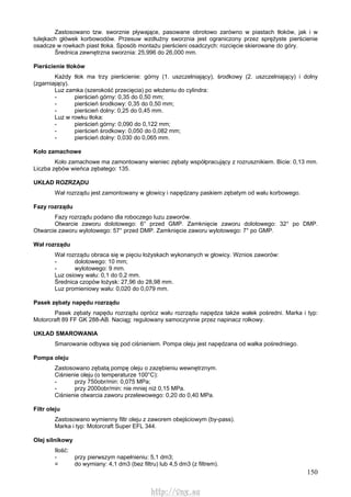 150
Zastosowano tzw. sworznie pływające, pasowane obrotowo zarówno w piastach tłoków, jak i w
tulejkach główek korbowodów. Przesuw wzdłużny sworznia jest ograniczony przez sprężyste pierścienie
osadcze w rowkach piast tłoka. Sposób montażu pierścieni osadczych: rozcięcie skierowane do góry.
Średnica zewnętrzna sworznia: 25,996 do 26,000 mm.
Pierścienie tłoków
Każdy tłok ma trzy pierścienie: górny (1. uszczelniający), środkowy (2. uszczelniający) i dolny
(zgarniający).
Luz zamka (szerokość przecięcia) po włożeniu do cylindra:
- pierścień górny: 0,35 do 0,50 mm;
- pierścień środkowy: 0,35 do 0,50 mm;
- pierścień dolny: 0,25 do 0,45 mm.
Luz w rowku tłoka:
- pierścień górny: 0,090 do 0,122 mm;
- pierścień środkowy: 0,050 do 0,082 mm;
- pierścień dolny: 0,030 do 0,065 mm.
Koło zamachowe
Koło zamachowe ma zamontowany wieniec zębaty współpracujący z rozrusznikiem. Bicie: 0,13 mm.
Liczba zębów wieńca zębatego: 135.
UKŁAD ROZRZĄDU
Wał rozrządu jest zamontowany w głowicy i napędzany paskiem zębatym od wału korbowego.
Fazy rozrządu
Fazy rozrządu podano dla roboczego luzu zaworów.
Otwarcie zaworu dolotowego: 6° przed GMP. Zamknięcie zaworu dolotowego: 32° po DMP.
Otwarcie zaworu wylotowego: 57° przed DMP. Zamknięcie zaworu wylotowego: 7° po GMP.
Wał rozrządu
Wał rozrządu obraca się w pięciu łożyskach wykonanych w głowicy. Wznios zaworów:
- dolotowego: 10 mm;
- wylotowego: 9 mm.
Luz osiowy wału: 0,1 do 0,2 mm.
Średnica czopów łożysk: 27,96 do 28,98 mm.
Luz promieniowy wału: 0,020 do 0,079 mm.
Pasek zębaty napędu rozrządu
Pasek zębaty napędu rozrządu oprócz wału rozrządu napędza także wałek pośredni. Marka i typ:
Motorcraft 89 FF GK 288-AB. Naciąg: regulowany samoczynnie przez napinacz rolkowy.
UKŁAD SMAROWANIA
Smarowanie odbywa się pod ciśnieniem. Pompa oleju jest napędzana od wałka pośredniego.
Pompa oleju
Zastosowano zębatą pompę oleju o zazębieniu wewnętrznym.
Ciśnienie oleju (o temperaturze 100°C):
- przy 750obr/min: 0,075 MPa;
- przy 2000obr/min: nie mniej niż 0,15 MPa.
Ciśnienie otwarcia zaworu przelewowego: 0,20 do 0,40 MPa.
Filtr oleju
Zastosowano wymienny filtr oleju z zaworem obejściowym (by-pass).
Marka i typ: Motorcraft Super EFL 344.
Olej silnikowy
Ilość:
- przy pierwszym napełnieniu: 5,1 dm3;
= do wymiany: 4,1 dm3 (bez filtru) lub 4,5 dm3 (z filtrem).
http://vnx.su
 
