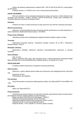 151
Rodzaj: olej silnikowy wielosezonowy o lepkości SAE 1 ÓW 30,15W 40 lub 20W 50, o klasie jakości
wg API SG/CD.
Częstość wymiany: co 10 000 km lub co roku (z równoczesną wymianą filtru).
UKŁAD CHŁODZENIA
Silnik jest chłodzony cieczą wielosezonowąkrążą-cąw obiegu wymuszonym. Układ chłodzenia jest
zamknięty, pod ciśnieniem i zawiera: chłodnicę, zbiornik wyrównawczy, pompę cieczy chłodzącej oraz
wentylator elektryczny sterowany termowyłą-cznikiem.
Chłodnica
Chłodnica ma rdzeń o rurkach poziomych ze stopu aluminium oraz zbiorniki z tworzywa sztucznego.
Zbiornik wyrównawczy
Wykonany z przezroczystego tworzywa sztucznego zbiornik wyrównawczy ma korek wyposażony w
zawór nadciśnienia. Nadciśnienie otwarcia zaworu: 120+20kPa.
Pompa cieczy chłodzącej
Odśrodkowa pompa cieczy chłodzącej jest napędzana paskiem zębatym napędu rozrządu.
Termostat
Zastosowano termostat woskowy. Temperatura początku otwarcia: 85 do 89°C. Temperatura
pełnego otwarcia: 102±3°C.
Wentylator chłodnicy
Zastosowano wentylator elektryczny sterowany termowyłącznikiem wkręconym w pokrywę
termostatu.
Ciecz chłodząca
Ilość: 9,3 dm3.
Rodzaj: mieszanina 60% wody i 40% specjalnej cieczy o niskiej temperaturze krzepnięcia Antigel
Motorcraft Super Plus 4 (Ford ESD-M97B-49A). Częstość wymiany: nie rzadziej niż co 4 lata.
UKŁAD ZASILANIA
W układzie zasilania zastosowano rozdzielaczo-wą pompę wtryskową.
Zbiornik paliwa
Wytłoczony z blachy stalowej zbiornik paliwa jest umieszczony pod podłogąsamochodu przed tylną
osią.
Pojemność: 55 dm3.
Rodzaj paliwa: olej napędowy.
Filtr powietrza
Suchy filtr powietrza ma wymienny wkład papierowy. Marka i typ: Motorcraft EFA 18 lub MANN C 26
138/1.
Filtr paliwa
Marka i typ: Motorcraft EFG 3.
Pompa wtryskowa
Rozdzielaczowa pompa wtryskowa ma hydrauliczny korektor wyprzedzenia wtrysku zimnego silnika i
jest napędzana osobnym paskiem zębatym od wału korbowego.
Marka i typ: Bosch VER 285 lub CAV Rotodiesel F 18 INA 01.
Prędkość obrotowa biegu jałowego: 840 do 870obr/min.
Maksymalna prędkość obrotowa (bez obciążenia): 5350+5° obr/min.
Ustawienie pompy: za pomocą specjalnego trzpienia.
Kolejność wtrysku: 1-3-4-2 (cylinder nr1 od strony napędu rozrządu).
http://vnx.su
 