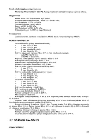 152
Pasek zębaty napędu pompy wtryskowej
Marka i typ: Motorcraft 69 FF 6268 AB. Naciąg: regulowany samoczynnie przez napinacz rolkowy.
Wtryskiwacze
Marka: Bosch lub CAV Rotodiesel. Typ: Pinteau.
Ciśnienie otwarcia wtryskiwacza: - Bosch: 13,5 do 14,0 MPa;
CAV Rotodiesel: 12,0 do 13,5 MPa.
Spadek ciśnienia w ciągu 5 sekund:
Bosch: od 12,5 do 10,0 MPa;
CAV Rotodiesel: od 10,0 do 7,0 MPa.
Próba szczelności: 10,0 MPa w ciągu 10 sekund.
Świece żarowe
Zastosowano tzw. ołówkowe świece żarowe. Marka: Bosch. Temperatura pracy: 1150°C.
MOMENTY DOKRĘCANIA
Śruby mocowania głowicy (każdorazowo nowe):
- 1. etap: 20 do 30 N-m;
- 2. etap: 76 do 92 N-m;
- 3. etap: odczekać 2 minuty;
- 4. etap: dokręcić o 90°.
Pokrywy łożysk wału rozrządu: 18 do 22 N-m. Koło zębate wału rozrządu:
- śruba M6: 8 do 10 N-m;
- śruba M8: 27 do 33 N-m.
Napinacz paska zębatego napędu rozrządu: 45 do 55 N-m.
Koło zębate wałka pośredniego: 40 do 51 N-m.
Pokrywa paska zębatego napędu rozrządu: 8 do 10N-m.
Płytka oporowa wałka pośredniego: 8 do 10 N-m.
Pokrywy łożysk głównych (każdorazowo śruby nowe):
- 1. etap: 27 N-m;
- 2. etap: dokręcić o 45°.
Pokrywy korbowodów (każdorazowo śruby nowe):
- 1. etap: 20 do 30 N-m;
- 2. etap: dokręcić o 60°;
- 3. etap: dokręcić o 20°.
Śruby koła zamachowego:
- 1. etap: 15 do 20 N-m;
- 2. etap: dokręcić o 45°;
- 3. etap: dokręcić o 45°.
Pokrywa tylna kadłuba: 16 do 21 N-m.
Pokrywa przednia kadłuba: 20 do 28 N-m.
Pompa oleju do kadłuba: 20 do 25 N-m.
Kołnierz wałka pośredniego: 20 do 25 N-m.
Miska olejowa: 6 do 9 N-m.
Koło zębate pompy wtryskowej: 20 do 25 N-m. Napinacz paska zębatego napędu wałka rozrządu:
45 do 55 N-m.
Napinacz paska zębatego napędu pompy wtryskowej: 40 do 57 N-m. Pompa wtryskowa: 18 do 22
N-m. Pompa cieczy chłodzącej do kadłuba: 20 do 25 N-m.
Pompa podciśnienia do kadłuba: 18 do 25 N-m. Pokrywa głowicy: 3 do 4 N-m. Obudowa termostatu
do głowicy: 20 do 25 N-m. Świece żarowe: 25 do 30 N-m. Wtryskiwacze do głowicy: 60 do 80 N-m. Przewód
wtryskowy do wtryskiwacza: 15 do 25N-m.
Kolektory dolotowy i wylotowy do głowicy: 10 do 14N-m.
Nakrętki wspornika tylnego lewego zawieszenia sjlnika: 41 do 58 N-m.
Śruby dwustronne wspornika tylnego lewego zawieszenia silnika: 21 do 27 N-m.
3.2. OBSŁUGA l NAPRAWA
UWAGI WSTĘPNE
http://vnx.su
 