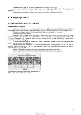 153
Silnik wyjmuje się wraz ze skrzynką przekładniową od spodu samochodu.
Śruby mocowania głowicy oraz śruby pokryw korbowodów po każdym ich wykręceniu należy
wymienić.
Nie dopuszcza się obróbki mechanicznej (planowania) dolnej płaszczyzny głowicy.
3.2.1. Regulacje silnika
SPRAWDZANIE l REGULACJA LUZU ZAWORÓW
Sprawdzanie luzu zaworów
Luz zaworów mierzy się za pomocą szczelinomie-rza między walcową częścią krzywki w położeniu
zamkniętego zaworu (wierzchołek krzywki skierowany do góry) i denkiem popychacza, gdy silnik jest zimny.
Odłączyć od pokrywy głowicy elastyczny przewód przewietrzania skrzyni korbowej.
Wymontować pokrywę głowicy.
Obracając wał korbowy silnika (zgodnie z kierunkiem jego obrotu podczas pracy) za śrubę
mocowania jego koła pasowego (nie wolno obracać wału korbowego wykorzystując koło zębate wału
rozrządu) doprowadzić do położenia wału rozrządu, w którym obie krzywki pierwszego cylindra będą
ustawione wierzchołkami do góry.
Za pomocą szczelinomierza zmierzyć luz między grzbietami krzywek i popychaczami pierwszego
cylindra oraz zanotować wartości luzu.
Porównać zmierzone wartości luzu z wartościami właściwymi, które wynoszą: 0,30 do 0,40 mm dla
zaworów dolotowych i 0,45 do 0,55 mm dla zaworów wylotowych. Rozmieszczenie zaworów w głowicy
przedstawiono na rysunku 3.1.
Powtórzyć opisane poprzednio czynności dla zaworów pozostałych cylindrów.
W razie uzyskania niewłaściwych wartości należy dokonać regulacji luzu zaworów.
Rys. 3.1. Kolejność cylindrów i rozmieszczenie zaworów (fot. RTA)
ADM — zawory dolotowe, ECH—zawory wylotowe
http://vnx.su
 