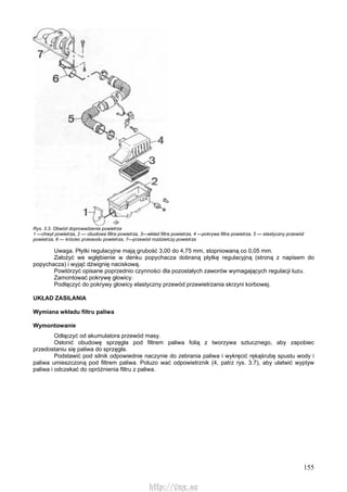 155
Rys. 3.3. Obwód doprowadzenia powietrza
1 —chwyt powietrza, 2 — obudowa filtra powietrza, 3—wkład filtra powietrza, 4 —pokrywa filtra powietrza, 5 — elastyczny przewód
powietrza, 6 — króciec przewodu powietrza, 7—przewód rozdzielczy powietrza
Uwaga. Płytki regulacyjne mają grubość 3,00 do 4,75 mm, stopniowaną co 0,05 mm.
Założyć we wgłębienie w denku popychacza dobraną płytkę regulacyjną (stroną z napisem do
popychacza) i wyjąć dźwignię naciskową.
Powtórzyć opisane poprzednio czynności dla pozostałych zaworów wymagających regulacji luzu.
Zamontować pokrywę głowicy.
Podłączyć do pokrywy głowicy elastyczny przewód przewietrzania skrzyni korbowej.
UKŁAD ZASILANIA
Wymiana wkładu filtru paliwa
Wymontowanie
Odłączyć od akumulatora przewód masy.
Osłonić obudowę sprzęgła pod filtrem paliwa folią z tworzywa sztucznego, aby zapobiec
przedostaniu się paliwa do sprzęgła.
Podstawić pod silnik odpowiednie naczynie do zebrania paliwa i wykręcić rękąśrubę spustu wody i
paliwa umieszczoną pod filtrem paliwa. Poluzo wać odpowietrznik (4, patrz rys. 3.7), aby ułatwić wyptyw
paliwa i odczekać do opróżnienia filtru z paliwa.
http://vnx.su
 