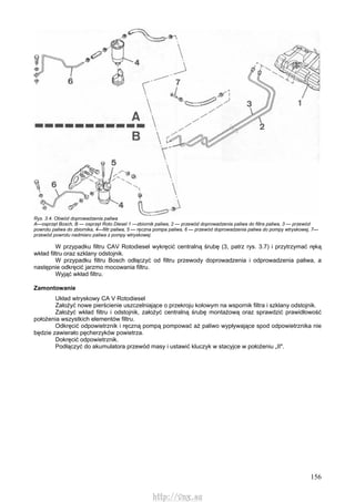 156
Rys. 3.4. Obwód doprowadzenia paliwa
A—osprzęt Bosch, B — osprzęt Roto Diesel 1 —zbiornik paliwa, 2 — przewód doprowadzenia paliwa do filtra paliwa, 3 — przewód
powrotu paliwa do zbiornika, 4—filtr paliwa, 5 — ręczna pompa paliwa, 6 — przewód doprowadzenia paliwa do pompy wtryskowej, 7—
przewód powrotu nadmiaru paliwa z pompy wtryskowej
W przypadku filtru CAV Rotodiesel wykręcić centralną śrubę (3, patrz rys. 3.7) i przytrzymać ręką
wkład filtru oraz szklany odstojnik.
W przypadku filtru Bosch odłączyć od filtru przewody doprowadzenia i odprowadzenia paliwa, a
następnie odkręcić jarzmo mocowania filtru.
Wyjąć wkład filtru.
Zamontowanie
Układ wtryskowy CA V Rotodiesel
Założyć nowe pierścienie uszczelniające o przekroju kołowym na wspornik filtra i szklany odstojnik.
Założyć wkład filtru i odstojnik, założyć centralną śrubę montażową oraz sprawdzić prawidłowość
położenia wszystkich elementów filtru.
Odkręcić odpowietrznik i ręczną pompą pompować aż paliwo wypływające spod odpowietrznika nie
będzie zawierało pęcherzyków powietrza.
Dokręcić odpowietrznik.
Podłączyć do akumulatora przewód masy i ustawić kluczyk w stacyjce w położeniu „II".
http://vnx.su
 