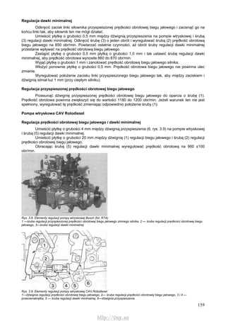 159
Regulacja dawki minimalnej
Odkręcić zacisk linki siłownika przyspieszonej prędkości obrotowej biegu jałowego i zacisnąć go na
końcu linki tak, aby siłownik ten nie mógł działać.
Umieścić płytkę o grubości 0,5 mm między dźwignią przyspieszenia na pompie wtryskowej i śrubą
(3) regulacji dawki minimalnej. Odkręcić śrubę (3) o jeden obrót i wyregulować śrubą (2) prędkość obrotową
biegu jałowego na 850 obr/min. Powtarzać ostatnie czynności, aż obrót śruby regulacji dawki minimalnej
przestanie wpływać na prędkość obrotową biegu jałowego.
Zastąpić płytkę o grubości 0,5 mm płytką o grubości 1,0 mm i tak ustawić śrubę regulacji dawki
minimalnej, aby prędkość obrotowa wynosiła 860 do 870 obr/min.
Wyjąć płytkę o grubości 1 mm i zanotować prędkość obrotową biegu jałowego silnika.
Włożyć ponownie płytkę o grubości 0,5 mm. Prędkość obrotowa biegu jałowego nie powinna ulec
zmianie.
Wyregulować położenie zacisku linki przyspieszonego biegu jałowego tak, aby między zaciskiem i
dźwignią istniał luz 1 mm (przy ciepłym silniku).
Regulacja przyspieszonej prędkości obrotowej biegu jałowego
Przesunąć dźwignię przyspieszonej prędkości obrotowej biegu jałowego do oparcia o śrubę (1).
Prędkość obrotowa powinna zwiększyć się do wartości 1180 do 1200 obr/min. Jeżeli warunek ten nie jest
spełniony, wyregulować tę prędkość zmieniając odpowiednio położenie śruby (1).
Pompa wtryskowa CAV Rotodiesel
Regulacja prędkości obrotowej biegu jałowego i dawki minimalnej
Umieścić płytkę o grubości 4 mm między dźwignią przyspieszenia (6, rys. 3.9) na pompie wtryskowej
i śrubą (5) regulacji dawki minimalnej.
Umieścić płytkę o grubości 20 mm między dźwignią (1) regulacji biegu jałowego i śrubą (2) regulacji
prędkości obrotowej biegu jałowego.
Obracając śrubą (5) regulacji dawki minimalnej wyregulować prędkość obrotową na 900 ±100
obr/min.
Rys. 3.8. Elementy regulacji pompy wtryskowej Bosch (fot. RTA)
1 —śruba regulacji przyspieszonej prędkości obrotowej biegu jałowego zimnego silnika, 2 — śruba regulacji prędkości obrotowej biegu
jałowego, 3—śruba regulacji dawki minimalnej
Rys. 3.9. Elementy regulacji pompy wtryskowej CAV Rotodiesel
1—dźwignia regulacji prędkości obrotowej biegu jałowego, 2— śruba regulacji prędkości obrotowej biegu jałowego, 3 i 4 —
przeciwnakrętka, 5 — śruba regulacji dawki minimalnej, 6—dźwignia przyspieszenia
http://vnx.su
 