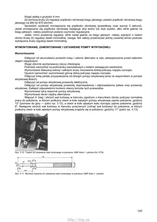 160
Wyjąć płytkę o grubości 4 mm.
Za pomocą śruby (2) regulacji prędkości obrotowej biegu jałowego ustawić prędkość obrotową biegu
jałowego na 840 do 870 obr/min.
Sprawdzić szybkość zmniejszania się prędkości obrotowej (prawidłowy czas wynosi 5 sekund).
Jeżeli zmniejszanie się prędkości obrotowej następuje zbyt wolno lub zbyt szybko, albo silnik gaśnie na
biegu jałowym, należy powtórzyć podane czynności regulacyjne.
Jeżeli, mimo powtórnej regulacji, silnik nadal gaśnie na biegu jałowym, należy wykręcić o ćwierć
obrotu śrubę (5) regulacji dawki minimalnej. Uwaga. Nie należy przekraczać jednej czwartej obrotu podczas
wykręcania śruby regulacji dawki minimalnej.
WYMONTOWANIE, ZAMONTOWANIE l USTAWIENIE POMPY WTRYSKOWEJ
Wymontowanie
Odłączyć od akumulatora przewód masy i osłonić alternator w celu zabezpieczenia przed zalaniem
olejem napędowym.
Wyjąć zbiornik wyrównawczy cieczy chłodzącej.
Podnieść samochód na podnośniku warsztatowym z kołami zwisającymi swobodnie.
Wymontować blaszaną osłonę i odkręcić śruby mocowania dolnej pokrywy napędu rozrządu.
Opuścić samochód i wymontować górnąi dolną pokrywę napędu rozrządu.
Odłączyć linkę pedału przyspieszenia od dźwigni pompy wtryskowej (wraz ze wspornikiem w pompie
wtryskowej Bosch).
Odłączyć od pompy wtryskowej przewody elektryczne.
Odłączyć od pompy wtryskowej przewody doprowadzenia i odprowadzenia paliwa oraz przewody
wtryskowe. Zaślepić odpowiednimi korkami otwory końców tych przewodów.
Wymontować tylny wspornik pompy wtryskowej.
Wymontować ekran cieplny alternatora.
Włączyć 4. bieg i obrócić wał korbowy w kierunku zgodnym z kierunkiem obrotu podczas normalnej
pracy do położenia, w którym podłużny otwór w kole zębatym pompy wtryskowej zajmie położenie „godziny
12" (pionowo do góry — patrz rys. 3.13), a otwór w kole zębatym wału rozrządu zajmie położenie „godziny
8". Następnie obrócić wał korbowy w kierunku przeciwnym (cofnąć wał korbowy) do położenia, w którym
podłużny otwór w kole zębatym pompy wtryskowej znajdzie się w położeniu „godziny 11" (patrz rys. 3.13).
Rys. 3.10. Trzpień do ustawiania wału korbowego w położeniu GMP tłoka 1. cylindra (fot. RTA)
Rys. 3.11. Wymiary trzpienia do ustawiania wału korbowego w położeniu GMP tłoka 1. cylindra
http://vnx.su
 