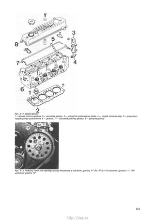 161
Rys. 3.12. Zespół głowicy
1 —wirowa komora spalania, 2— uszczelka głowicy, 3 — uchwyt do podnoszenia silnika, 4 — czujnik ciśnienia oleju, 5 — popychacz
napędu pompy podciśnienia, 6 — głowica, 7 — uszczelka pokrywy głowicy, 8 — pokrywa głowicy
Rys. 3.13. Podłużny otwór koła zębatego pompy wtryskowej w położeniu „godziny 11" (fot. RTA) 11H położenie „godziny 11", 12H
„położenie godziny 12"
http://vnx.su
 