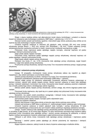 162
Rys. 3.14. Trzpień do ustawiania pompy wtryskowej umieszczony w otworze jej koła zębatego (fot. RTA) 1 —śruby mocowania koła
zębatego pompy wtryskowej, 2—śruba mocowania rolki napinacza paska zębatego
Wyjąć z otworu kadłuba silnika nad alternatorrem korek otworu kontrolnego i umieścić w otworze
trzpień do ustawiania wału korbowego w położeniu GMP tłoka 1. cylindra (rys. 3.10 i 3.11).
Obracać bardzo powoli wał korbowy zgodnie z kierunkiem jego obrotu podczas pracy silnika aż do
oparcia się wału korbowego o trzpień ustawczy.
Umieścić trzpienie ustawcze w otworach kół zębatych: wału rozrządu (06 mm) oraz pompy
wtryskowej (pompa Bosch — 09,5 mm; pompa CAV Rotodiesel -- 06 mm). Trzpień ustawszy pompy
wtryskowej powinien swobodnie wchodzić w otwór i powinna być możliwość wsunięcia go w głąb.
Poluzować śruby napinacza paska zębatego napędu rozrządu, odsunąć napinacz od paska
zębatego i dokręcić poluzowaną śrubę.
Zdjąć pasek zębaty napędu rozrządu.
Poluzować śruby napinacza paska zębatego napędu pompy wtryskowej, odsunąć napinacz od
paska zębatego i dokręcić poluzowaną śrubę.
Zdjąć pasek zębaty napędu pompy wtryskowej.
Wykręcić trzy śruby (1, rys. 3.14) mocowania koła zębatego pompy wtryskowej, wyjąć trzpień
ustawczy i zdjąć koło zębate pompy wtryskowej.
Przytrzymać pompę wtryskową, wykręcić trzy śruby Torx mocowania kołnierza pompy i wyjąć pompę
wtryskową.
Zamontowanie i ustawianie pompy wtryskowej
Uwaga. W przypadku montowania nowej pompy wtryskowej zaleca się napełnić ją olejem
napędowym, aby ułatwić późniejsze uruchomienie silnika.
Ustawić pompę wtryskową na silniku i dokręcić trzy śruby Torx mocowania jej kołnierza.
Sprawdzić prawidłowość położenia wału korbowego (GMP tłoka 1. cylindra).
Obrócić wałek pompy do położenia ustawczego (możliwość włożenia trzpienia ustawczego w
kołnierz pompy), założyć koło zębate napędu pompy, włożyć sworzeń ustawczy w otwór koła zębatego
pompy i dokręcić właściwym momentem trzy śruby mocowania koła (trzpień ustawszy powinien znajdować
się w środku podłużnego otworu określającego zakres regulacji).
Założyć pasek zębaty napędu pompy wtryskowej; zwrócić uwagę, aby strona ciągnąca paska była
napięta.
Poluzować śruby napinacza, aby oparł się on o pasek zębaty oraz poluzować śruby mocowania koła
zębatego pompy wtryskowej.
Sprawdzić, czy pasek został prawidłowo naciągnięty i dokręcić śruby mocowania koła zębatego
pompy wtryskowej oraz śruby mocowania napinacza.
Zamontować pasek zębaty napędu rozrządu (patrz odpowiedni opis).
Wyjąć trzy trzpienie ustawcze.
Obrócić wał korbowy o dwa pełne obroty w kierunku jego obrotu podczas pracy silnika.
Ustawić wał korbowy w GMP tłoka w cylindrze nr1, wykorzystując trzpień ustawczy wału korbowego.
Umieścić trzpienie ustawcze w kołach zębatych wału rozrządu i pompy wtryskowej. W razie
niemożności prawidłowego umieszczenia obu tych trzpieni należy powtórzyć regulację ustawienia rozrządu.
Uwaga. Trzpień ustawczy koła zębatego pompy wtryskowej powinien swobodnie wchodzić w otwór i
w szczelinę w głąb pompy, aż do końca jego długości. W razie niemożności wsunięcia tego trzpienia należy
poluzować śruby mocowania koła zębatego pompy i obrócić pompę wtryskową do położenia, w którym
będzie możliwe wprowadzenie trzpienia ustawczego w głąb kołnierza pompy wtryskowej.
Odkręcić o pół obrotu śruby mocowania koła zębatego pompy wtryskowej i napinacza paska
zębatego.
Nacisnąć i zwolnić pasmo paska zębatego po stronie przeciwnej do napinacza i dokręcić
poluzowane śruby.
Wyjąć trzpienie ustawcze, założyć korek do otworu trzpienia ustawczego w kadłubie silnika.
http://vnx.su
 