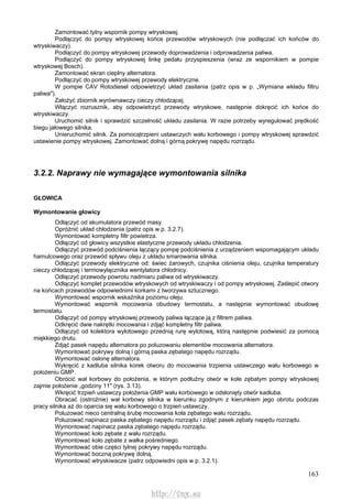 163
Zamontować tylny wspornik pompy wtryskowej.
Podłączyć do pompy wtryskowej końce przewodów wtryskowych (nie podłączać ich końców do
wtryskiwaczy).
Podłączyć do pompy wtryskowej przewody doprowadzenia i odprowadzenia paliwa.
Podłączyć do pompy wtryskowej linkę pedału przyspieszenia (wraz ze wspornikiem w pompie
wtryskowej Bosch).
Zamontować ekran cieplny alternatora.
Podłączyć do pompy wtryskowej przewody elektryczne.
W pompie CAV Rotodiesel odpowietrzyć układ zasilania (patrz opis w p. „Wymiana wkładu filtru
paliwa").
Założyć zbiornik wyrównawczy cieczy chłodzącej.
Włączyć rozrusznik, aby odpowietrzyć przewody wtryskowe, następnie dokręcić ich końce do
wtryskiwaczy.
Uruchomić silnik i sprawdzić szczelność układu zasilania. W razie potrzeby wyregulować prędkość
biegu jałowego silnika.
Unieruchomić silnik. Za pomocątrzpieni ustawczych wału korbowego i pompy wtryskowej sprawdzić
ustawienie pompy wtryskowej. Zamontować dolną i górną pokrywę napędu rozrządu.
3.2.2. Naprawy nie wymagające wymontowania silnika
GŁOWICA
Wymontowanie głowicy
Odłączyć od akumulatora przewód masy.
Opróżnić układ chłodzenia (patrz opis w p. 3.2.7).
Wymontować kompletny filtr powietrza.
Odłączyć od głowicy wszystkie elastyczne przewody układu chłodzenia.
Odłączyć przewód podciśnienia łączący pompę podciśnienia z urządzeniem wspomagającym układu
hamulcowego oraz przewód spływu oleju z układu smarowania silnika.
Odłączyć przewody elektryczne od: świec żarowych, czujnika ciśnienia oleju, czujnika temperatury
cieczy chłodzącej i termowyłącznika wentylatora chłodnicy.
Odłączyć przewody powrotu nadmiaru paliwa od wtryskiwaczy.
Odłączyć komplet przewodów wtryskowych od wtryskiwaczy i od pompy wtryskowej. Zaślepić otwory
na końcach przewodów odpowiednimi korkami z tworzywa sztucznego.
Wymontować wspornik wskaźnika poziomu oleju.
Wymontować wspornik mocowania obudowy termostatu, a następnie wymontować obudowę
termostatu.
Odłączyć od pompy wtryskowej przewody paliwa łączące ją z filtrem paliwa.
Odkręcić dwie nakrętki mocowania i zdjąć kompletny filtr paliwa.
Odłączyć od kolektora wylotowego przednią rurę wylotową, którą następnie podwiesić za pomocą
miękkiego drutu.
Zdjąć pasek napędu alternatora po poluzowaniu elementów mocowania alternatora.
Wymontować pokrywy dolną i górną paska zębatego napędu rozrządu.
Wymontować osłonę alternatora.
Wykręcić z kadłuba silnika korek otworu do mocowania trzpienia ustawczego wału korbowego w
położeniu GMP.
Obrócić wał korbowy do położenia, w którym podłużny otwór w kole zębatym pompy wtryskowej
zajmie położenie „godziny 11" (rys. 3.13).
Wkręcić trzpień ustawczy położenia GMP wału korbowego w odsłonięty otwór kadłuba.
Obracać (ostrożnie) wał korbowy silnika w kierunku zgodnym z kierunkiem jego obrotu podczas
pracy silnika aż do oparcia się wału korbowego o trzpień ustawczy.
Poluzować nieco centralną śrubę mocowania koła zębatego wału rozrządu.
Poluzować napinacz paska zębatego napędu rozrządu i zdjąć pasek zębaty napędu rozrządu.
Wymontować napinacz paska zębatego napędu rozrządu.
Wymontować koło zębate z wału rozrządu.
Wymontować koło zębate z wałka pośredniego.
Wymontować obie części tylnej pokrywy napędu rozrządu.
Wymontować boczną pokrywę dolną.
Wymontować wtryskiwacze (patrz odpowiedni opis w p. 3.2.1).
http://vnx.su
 