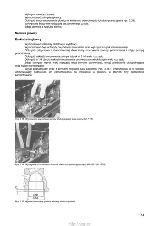 164
Wykręcić świece żarowe.
Wymontować pokrywę głowicy.
Odkręcić śruby mocowania głowicy w kolejności odwrotnej do ich dokręcania (patrz rys. 3.24).
Wykręcone śruby nie nadająsię do ponownego użycia.
Zdjąć głowicę z kadłuba silnika.
Naprawa głowicy
Rozkładanie głowicy
Wymontować kolektory dolotowy i wylotowy.
Wymontować dwa uchwyty do podnoszenia silnika oraz wykręcić czujnik ciśnienia oleju.
Odkręcić (stopniowo i równomiernie) dwie śruby mocowania pompy podciśnienia i zdjąć pompę
podciśnienia.
Odkręcić nakrętki mocowania pokryw łożysk nr 2 i 4 wału rozrządu.
Odkręcić o 1/4 obrotu nakrętki mocowania pokryw pozostałych łożysk wału rozrządu.
Zdjąć pokrywy łożysk wału rozrządu wraz górnymi panewkami, wyjąć pierścienie uszczelniające
oraz wyjąć wał rozrządu.
Wyjąć popychacze wraz z płytkami regulacji luzu zaworów (rys. 3.15) i przechować je w sposób
umożliwiający późniejsze ich zamontowanie do prowadnic w głowicy, w których były poprzednio
zamontowane.
Rys. 3.15. Wyjmowanie popychacza wraz z pfytką regulacji luzu zaworu (fot. RTA)
Rys. 3.16. Wyciąganie uszczelniacza trzonka zaworu za pomocą przyrządu MS-1501 (fot. RTA)
Rys. 3.17. Wymiary kontrolne gniazda wirowej komory spalania
http://vnx.su
 