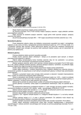 165
Rys. 3.18. Ściskanie sprężyny zaworu za pomocą przyrządu 21-024 (fot. RTA)
Wyjąć drążek popychacza napędu pompy podciśnienia.
Za pomocą przyrządu Ford 21-024 ścisnąć kolejno sprężyny zaworów i wyjąć półstożki zamków
poszczególnych zaworów.
Zdjąć przyrząd do ściskania sprężyn zaworów i wyjąć górne miski oporowe sprężyn, sprężyny
zaworów oraz zawory.
Za pomocą specjalnego przyrządu MS — 1501 wyjąć uszczelniacze trzonków zaworów (rys. 3.16).
Sprawdzanie głowicy
Przed składaniem głowicy zaleca się dokładne oczyszczenie wszystkich jej części i szczegółowe
oględziny w celu oceny ich stanu, sprawdzenie wymiarów kontrolnych (patrz rys. 3.17 i 3.19 oraz rozdz. 3.1)
i możliwości naprawy albo wymiany. Dolna płaszczyzna głowicy nie może być obrabiana mechanicznie
(planowana). Krzywki wału rozrządu nie powinny nosić wyraźnych śladów zużycia, zaś ich wierzchołki nie
powinny być spłaszczone.
Składanie głowicy
Podczas składania należy wymienić wszystkie uszczelki.
Powlec trzonki zaworów olejem silnikowym i włożyć je do prowadnic (tych samych, w których
pracowały przed wyjęciem) w głowicy.
Osłonić taśmą samoprzylepną końce trzonków zaworów (aby ich nie uszkodzić) i za pomocą
przyrządu Ford 21-007 zamontować uszczelniacze trzonków zaworów.
Założyć sprężyny zaworów, górne miski oporowe, ścisnąć sprężyny przyrządem Ford 21-024 (patrz
rys. 3.18), założyć półstożki zamków zaworów, ostrożnie odprężyć sprężyny i sprawdzić, czy półstożki zajęły
właściwe miejsca oraz zdjąć przyrząd do ściskania sprężyn.
Powlec olejem silnikowym i założyć drążek popychacza napędu pompy podciśnienia.
Powlec olejem silnikowym i umieścić popychacze wraz z płytkami regulacji luzu zaworów (stroną z
oznaczeniem grubości do popychacza) w tych samych prowadnicach głowicy, w których były zamontowane
przed wyjęciem.
Umieścić w gniazdach łożysk wału rozrządu dolne panewki (z otworami i kanałami doprowadzenia
oleju) i powlec ich powierzchnię ślizgową olejem silnikowym.
Ułożyć w panewkach wał rozrządu w położeniu montażowym (patrz rys. 3.23) — rowek na czołowej
powierzchni mimośrodu tylnego końca wału rozrządu powinien być równoległy do górnej krawędzi głowicy, a
większy „półksiężyc" na tylnym końcu wału powinien być na górze.
Założyć górne panewki do pokryw łożysk i powlec ich powierzchnię ślizgową olejem silnikowym.
Oprzeć głowicę w przedniej i tylnej części na podstawkach drewnianych, żeby nie opierała się na
zaworach.
Na powierzchnie płaszczyzny przylegania łożyska nr 1 wału rozrządu (od strony napędu rozrządu),
zaznaczone strzałkami na rysunku 3.20, nałożyć pastę uszczelniającą SPM-4G-911 Z-F/G.
Założyć pokrywy łożysk wału rozrządu nr 1, 3 i 5. Strzałki na pokrywach powinny być skierowane do
przodu silnika (w stronę napędu rozrządu) — patrz rysunek 3.21.
Dokręcić ręką nakrętki mocowania założonych pokryw łożysk.
Dokręcić o 120°: najpierw nakrętki łożyska nr 3, następnie nakrętki łożyska nr 1, a na końcu nakrętki
łożyska nr 5.
Założyć pokrywy łożysk nr 2 i 4 wraz z górnymi panewkami. Do założenia może okazać się
konieczne uderzanie pokryw młotkiem z tworzywa sztucznego.
Dokręcić nakrętki mocowania wszystkich pokryw łożysk wału rozrządu momentem 18 do 22N-m.
Powlec olejem silnikowym powierzchnię czopa wału rozrządu współpracującą z pierścieniem
uszczelniającym i założyć pierścień uszczelniający wał rozrządu za pomocą specjalnego przyrządu Ford 21-
110 (rys. 3.22).
http://vnx.su
 