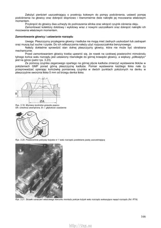 166
Założyć pierścień uszczelniający o przekroju kołowym do pompy podciśnienia, ustawić pompę
podciśnienia na głowicy oraz dokręcić stopniowo i równomiernie dwie nakrętki jej mocowania właściwym
momentem.
Przykręcić do głowicy dwa uchwyty do podnoszenia silnika oraz wkręcić czujnik ciśnienia oleju.
Zamontować kolektory dolotowy i wylotowy wraz z nowymi uszczelkami oraz dokręcić nakrętki ich
mocowania właściwym momentem.
Zamontowanie głowicy i ustawianie rozrządu
Uwaga. Płaszczyzny przylegania głowicy i kadłuba nie mogą mieć żadnych uszkodzeń lub zadrapań
oraz muszą być suche i czyste. Do ich odtłuszczenia należy użyć rozpuszczalnika benzynowego.
Należy dokładnie sprawdzić stan dolnej płaszczyzny głowicy, która nie może być obrabiana
mechanicznie.
Przed zamontowaniem głowicy trzeba upewnić się, że rowek na czołowej powierzchni mimośrodu
tylnego końca wału rozrządu jest ustawiony równolegle do górnej krawędzi głowicy, a większy „półksiężyc"
jest na górze (patrz rys. 3.23).
Za pomocą czujnika zegarowego opartego na górnej płycie kadłuba zmierzyć wystawanie tłoków w
położeniach GMP ponad górną płaszczyznę kadłuba. Pomiar wystawania każdego tłoka nale ży
przeprowadzać opierając końcówkę pomiarową czujnika w dwóch punktach położonych na denku w
płaszczyźnie sworznia tłoka 5 mm od brzegu denka tłoka.
Rys. 3.19. Wymiary kontrolne gniazda zaworu
0A—średnica zewnętrzna, B — głębokość osadzenia
Rys. 3.20. Powierzchnie pokrywy łożyska nr 1 wału rozrządu powlekane pastą uszczelniającą
Rys. 3.21. Strzałki oznaczeń właściwego kierunku montażu pokryw łożysk wału rozrządu wskazujące napęd rozrządu (fot. RTA)
http://vnx.su
 