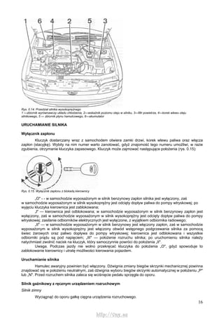 16
Rys. 0.14. Przedział silnika wysokoprężnego
1 —zbiornik wyrównawczy układu chłodzenia, 2—wskaźnik poziomu oleju w silniku, 3—filtr powietrza, 4—korek wlewu oleju
silnikowego, 5 — zbiornik płynu hamulcowego, 6—akumulator
URUCHAMIANIE SILNIKA
Wyłącznik zapłonu
Kluczyk dostarczany wraz z samochodem otwiera zamki drzwi, korek wlewu paliwa oraz włącza
zapłon (stacyjkę). Wybity na nim numer warto zanotować, gdyż znajomość tego numeru umożliwi, w razie
zgubienia, otrzymanie kluczyka zapasowego. Kluczyk może zajmować następujące położenia (rys. 0.15):
Rys. 0.15. Wyłącznik zapłonu z blokadą kierownicy
„O" - - w samochodzie wyposażonym w silnik benzynowy zapłon silnika jest wyłączony, zaś
w samochodzie wyposażonym w silnik wysokoprężny jest odcięty dopływ paliwa do pompy wtryskowej; po
wyjęciu kluczyka kierownica jest zablokowana;
„l" — kierownica jest odblokowana; w samochodzie wyposażonym w silnik benzynowy zapłon jest
wyłączony, zaś w samochodzie wyposażonym w silnik wysokoprężny jest odcięty dopływ paliwa do pompy
wtryskowej; zasilanie odbiorników elektrycznych jest wyłączone, z wyjątkiem odbiornika radiowego;
„II" — w samochodzie wyposażonym w silnik benzynowy jest włączony zapłon, zaś w samochodzie
wyposażonym w silnik wysokoprężny jest włączony obwód wstępnego podgrzewania silnika za pomocą
świec żarowych oraz paliwo dopływa do pompy wtryskowej; kierownica jest odblokowana i wszystkie
odbiorniki prądu są pod napięciem; „III" — położenie rozruchu silnika; po uruchomieniu silnika należy
natychmiast zwolnić nacisk na kluczyk, który samoczynnie powróci do położenia „II".
Uwaga. Podczas jazdy nie wolno przekręcać kluczyka do położenia „O", gdyż spowoduje to
zablokowanie kierownicy i utratę możliwości kierowania pojazdem.
Uruchamianie silnika
Hamulec awaryjny powinien być włączony. Dźwignia zmiany biegów skrzynki mechanicznej powinna
znajdować się w położeniu neutralnym, zaś dźwignia wyboru biegów skrzynki automatycznej w położeniu „P"
lub „N". Przed rozruchem silnika zaleca się wciśnięcie pedału sprzęgła do oporu.
Silnik gaźnikowy z ręcznym urządzeniem rozruchowym
Silnik zimny
Wyciągnąć do oporu gałkę cięgna urządzenia rozruchowego.
http://vnx.su
 