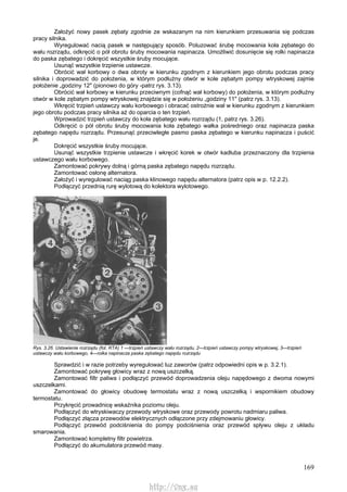 169
Założyć nowy pasek zębaty zgodnie ze wskazanym na nim kierunkiem przesuwania się podczas
pracy silnika.
Wyregulować nacią pasek w następujący sposób. Poluzować śrubę mocowania koła zębatego do
wału rozrządu, odkręcić o pół obrotu śruby mocowania napinacza. Umożliwić dosunięcie się rolki napinacza
do paska zębatego i dokręcić wszystkie śruby mocujące.
Usunąć wszystkie trzpienie ustawcze.
Obrócić wał korbowy o dwa obroty w kierunku zgodnym z kierunkiem jego obrotu podczas pracy
silnika i doprowadzić do położenia, w którym podłużny otwór w kole zębatym pompy wtryskowej zajmie
położenie „godziny 12" (pionowo do góry -patrz rys. 3.13).
Obrócić wał korbowy w kierunku przeciwnym (cofnąć wał korbowy) do położenia, w którym podłużny
otwór w kole zębatym pompy wtryskowej znajdzie się w położeniu „godziny 11" (patrz rys. 3.13).
Wkręcić trzpień ustawczy wału korbowego i obracać ostrożnie wał w kierunku zgodnym z kierunkiem
jego obrotu podczas pracy silnika aż do oparcia o ten trzpień.
Wprowadzić trzpień ustawczy do koła zębatego wału rozrządu (1, patrz rys. 3.26).
Odkręcić o pół obrotu śruby mocowania koła zębatego wałka pośredniego oraz napinacza paska
zębatego napędu rozrządu. Przesunąć przeciwległe pasmo paska zębatego w kierunku napinacza i puścić
je.
Dokręcić wszystkie śruby mocujące.
Usunąć wszystkie trzpienie ustawcze i wkręcić korek w otwór kadłuba przeznaczony dla trzpienia
ustawczego wału korbowego.
Zamontować pokrywy dolną i górną paska zębatego napędu rozrządu.
Zamontować osłonę alternatora.
Założyć i wyregulować naciąg paska klinowego napędu alternatora (patrz opis w p. 12.2.2).
Podłączyć przednią rurę wylotową do kolektora wylotowego.
Rys. 3.26. Ustawienie rozrządu (fot. RTA) 1 —trzpień ustawczy wału rozrządu, 2—trzpień ustawczy pompy wtryskowej, 3—trzpień
ustawczy wału korbowego, 4—rolka napinacza paska zębatego napędu rozrządu
Sprawdzić i w razie potrzeby wyregulować luz zaworów (patrz odpowiedni opis w p. 3.2.1).
Zamontować pokrywę głowicy wraz z nową uszczelką.
Zamontować filtr paliwa i podłączyć przewód doprowadzenia oleju napędowego z dwoma nowymi
uszczelkami.
Zamontować do głowicy obudowę termostatu wraz z nową uszczelką i wspornikiem obudowy
termostatu.
Przykręcić prowadnicę wskaźnika poziomu oleju.
Podłączyć do wtryskiwaczy przewody wtryskowe oraz przewody powrotu nadmiaru paliwa.
Podłączyć złącza przewodów elektrycznych odłączone przy zdejmowaniu głowicy.
Podłączyć przewód podciśnienia do pompy podciśnienia oraz przewód spływu oleju z układu
smarowania.
Zamontować kompletny filtr powietrza.
Podłączyć do akumulatora przewód masy.
http://vnx.su
 